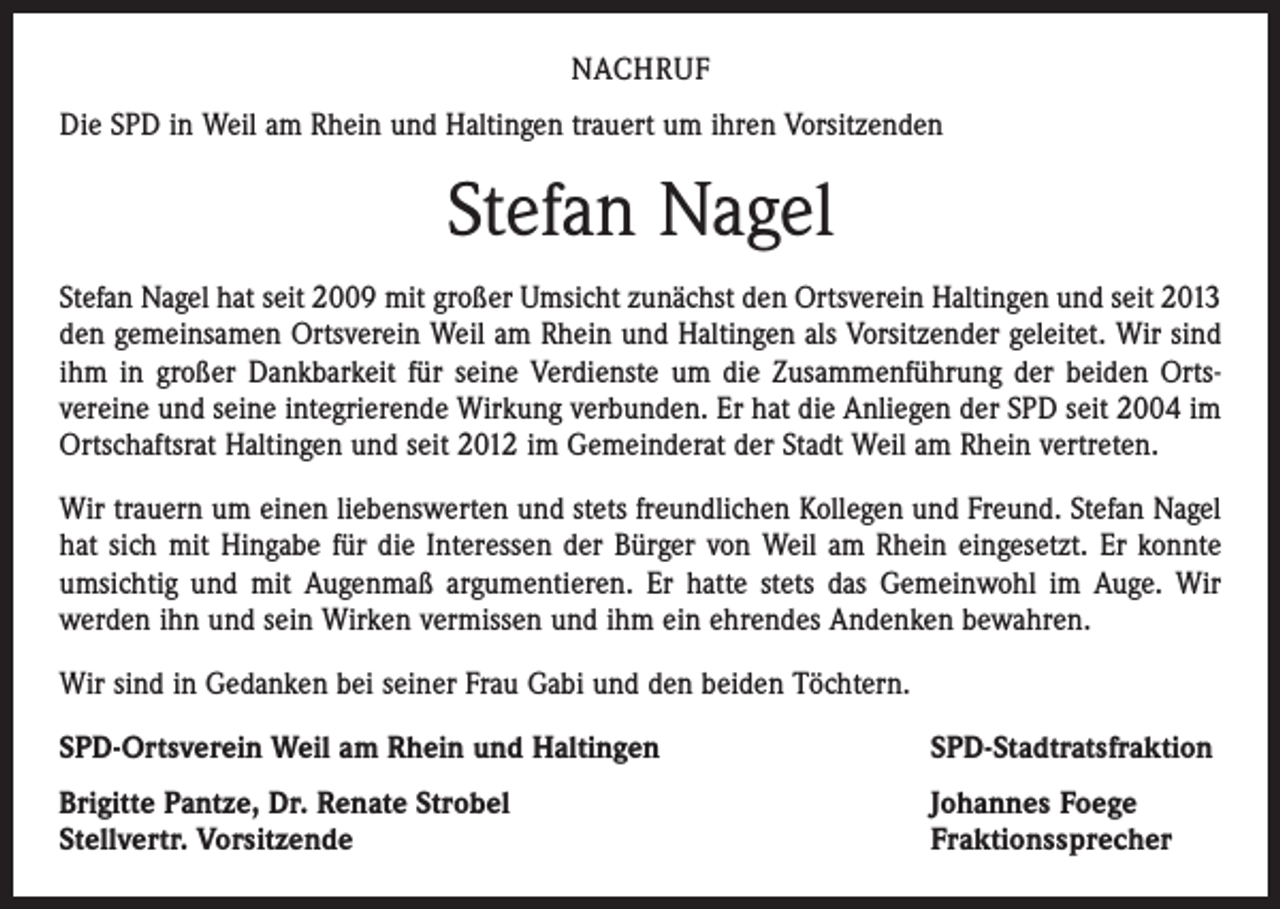 <p>NACHRUF<br />Die SPD in Weil am Rhein und Haltingen trauert um ihren Vorsitzenden</p><p>Stefan Nagel<br />Stefan Nagel hat seit 2009 mit großer Umsicht zunächst den Ortsverein Haltingen und seit 2013<br />den gemeinsamen Ortsverein Weil am Rhein und Haltingen als Vorsitzender geleitet. Wir sind<br />ihm in großer Dankbarkeit für seine Verdienste um die Zusammenführung der beiden Orts­<br />vereine und seine integrierende Wirkung verbunden. Er hat die Anliegen der SPD seit 2004 im<br />Ortschaftsrat Haltingen und seit 2012 im Gemeinderat der Stadt Weil am Rhein vertreten.<br />Wir trauern um einen liebenswerten und stets freundlichen Kollegen und Freund. Stefan Nagel<br />hat sich mit Hingabe für die Interessen der Bürger von Weil am Rhein eingesetzt. Er konnte<br />umsichtig und mit Augenmaß argumentieren. Er hatte stets das Gemeinwohl im Auge. Wir<br />­werden ihn und sein Wirken vermissen und ihm ein ehrendes Andenken bewahren.<br />Wir sind in Gedanken bei seiner Frau Gabi und den beiden Töchtern.<br />SPD-Ortsverein Weil am Rhein und Haltingen</p><p>SPD-Stadtratsfraktion</p><p>Brigitte Pantze, Dr. Renate Strobel<br />Stellvertr. Vorsitzende</p><p>Johannes Foege<br />Fraktionssprecher</p>