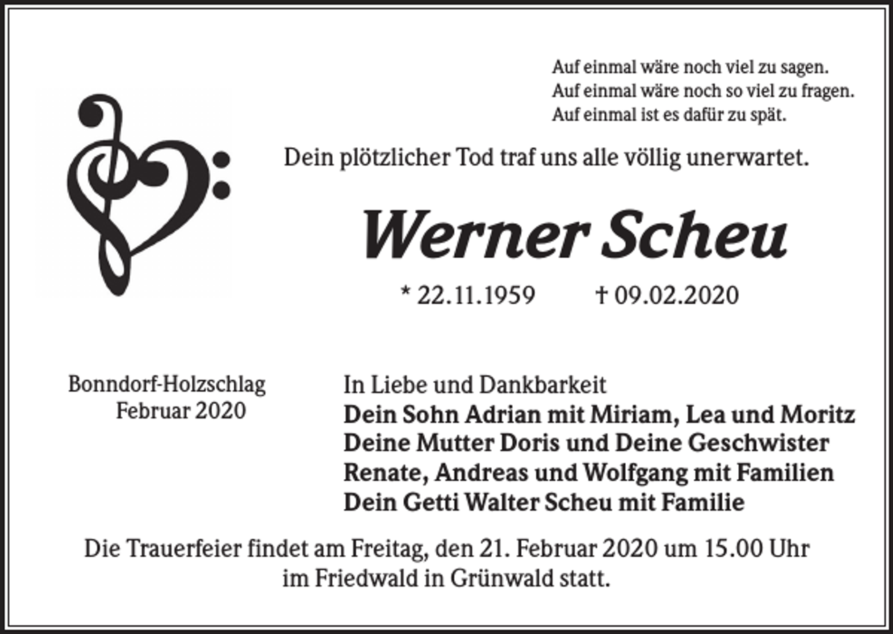 <p>Auf einmal wäre noch viel zu sagen.<br />Auf einmal wäre noch so viel zu fragen.<br />Auf einmal ist es dafür zu spät.</p><p>Dein plötzlicher Tod traf uns alle völlig unerwartet.</p><p>Werner Scheu<br />* 22.11.1959<br />Bonndorf-Holzschlag<br />Februar 2020</p><p>† 09.02.2020</p><p>In Liebe und Dankbarkeit<br />Dein Sohn Adrian mit Miriam, Lea und Moritz<br />Deine Mutter Doris und Deine Geschwister<br />Renate, Andreas und Wolfgang mit Familien<br />Dein Getti Walter Scheu mit Familie</p><p>Die Trauerfeier findet am Freitag, den 21. Februar 2020 um 15.00 Uhr<br />im Friedwald in Grünwald statt.</p>