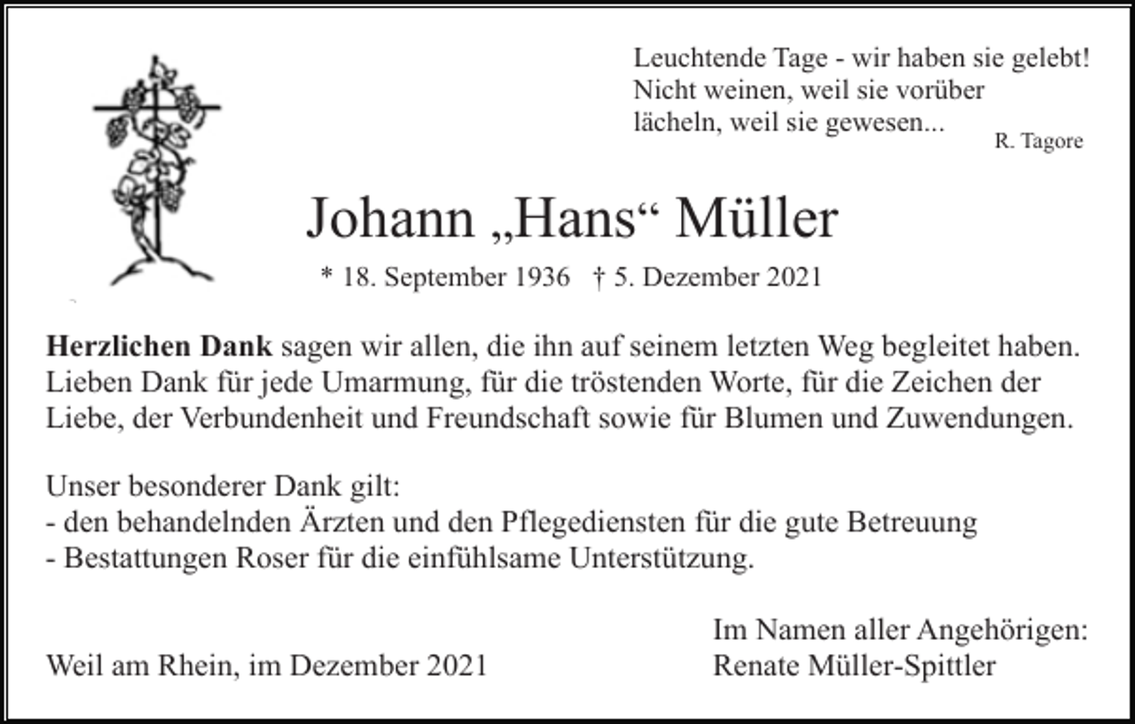 <p>Leuchtende Tage - wir haben sie gelebt!<br />Nicht weinen, weil sie vorüber<br />lächeln, weil sie gewesen...<br />R. Tagore</p><p>Johann „Hans“ Müller<br />* 18. September 1936 † 5. Dezember 2021</p><p>Herzlichen Dank sagen wir allen, die ihn auf seinem letzten Weg begleitet haben.<br />Lieben Dank für jede Umarmung, für die tröstenden Worte, für die Zeichen der<br />Liebe, der Verbundenheit und Freundschaft sowie für Blumen und Zuwendungen.<br />Unser besonderer Dank gilt:<br />- den behandelnden Ärzten und den Pflegediensten für die gute Betreuung<br />- Bestattungen Roser für die einfühlsame Unterstützung.<br />Weil am Rhein, im Dezember 2021</p><p>Im Namen aller Angehörigen:<br />Renate Müller-Spittler</p>