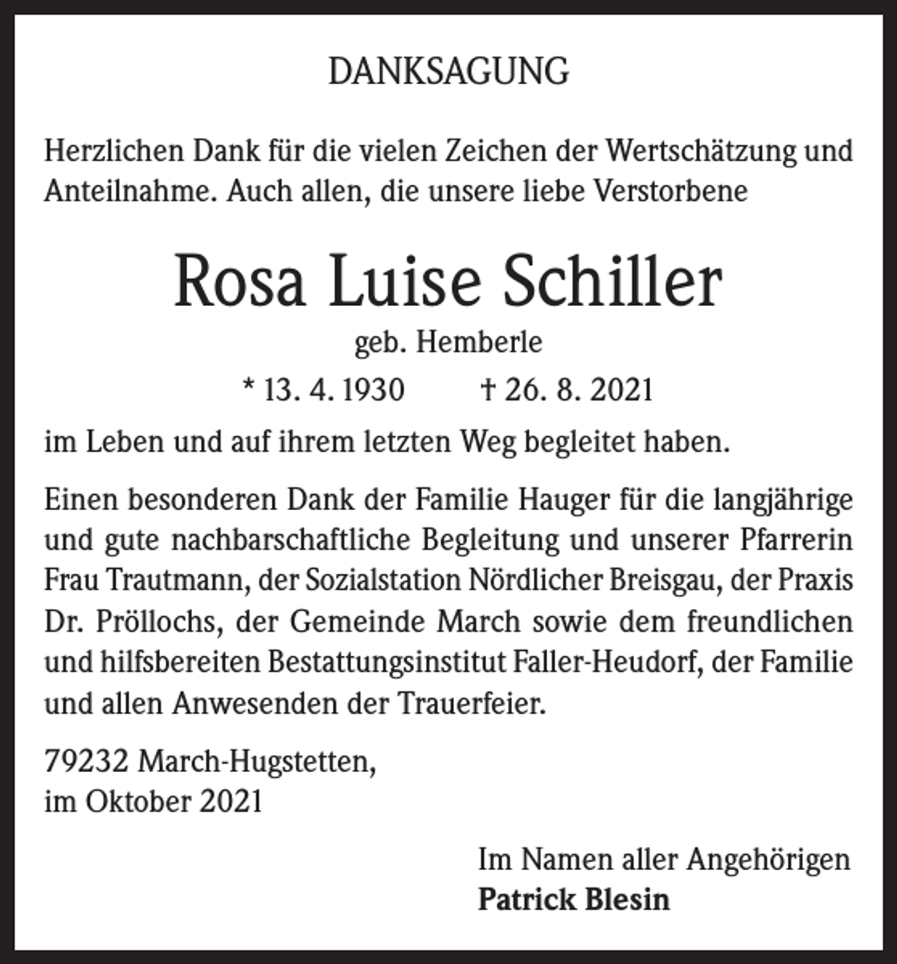 <p>DANKSAGUNG<br />Herzlichen Dank für die vielen Zeichen der Wertschätzung und<br />Anteilnahme. Auch allen, die unsere liebe Verstorbene</p><p>Rosa Luise Schiller</p><p>geb. Hemberle<br />* 13. 4. 1930<br />† 26. 8. 2021<br />im Leben und auf ihrem letzten Weg begleitet haben.<br />Einen besonderen Dank der Familie Hauger für die langjährige<br />und gute nachbarschaftliche Begleitung und unserer Pfarrerin<br />Frau Trautmann, der Sozialstation Nördlicher Breisgau, der Praxis<br />Dr. Pröllochs, der Gemeinde March sowie dem freundlichen<br />und hilfsbereiten Bestattungsinstitut Faller-Heudorf, der Familie<br />und allen Anwesenden der Trauerfeier.<br />79232 March-Hugstetten,<br />im Oktober 2021<br />Im Namen aller Angehörigen<br />Patrick Blesin</p>
