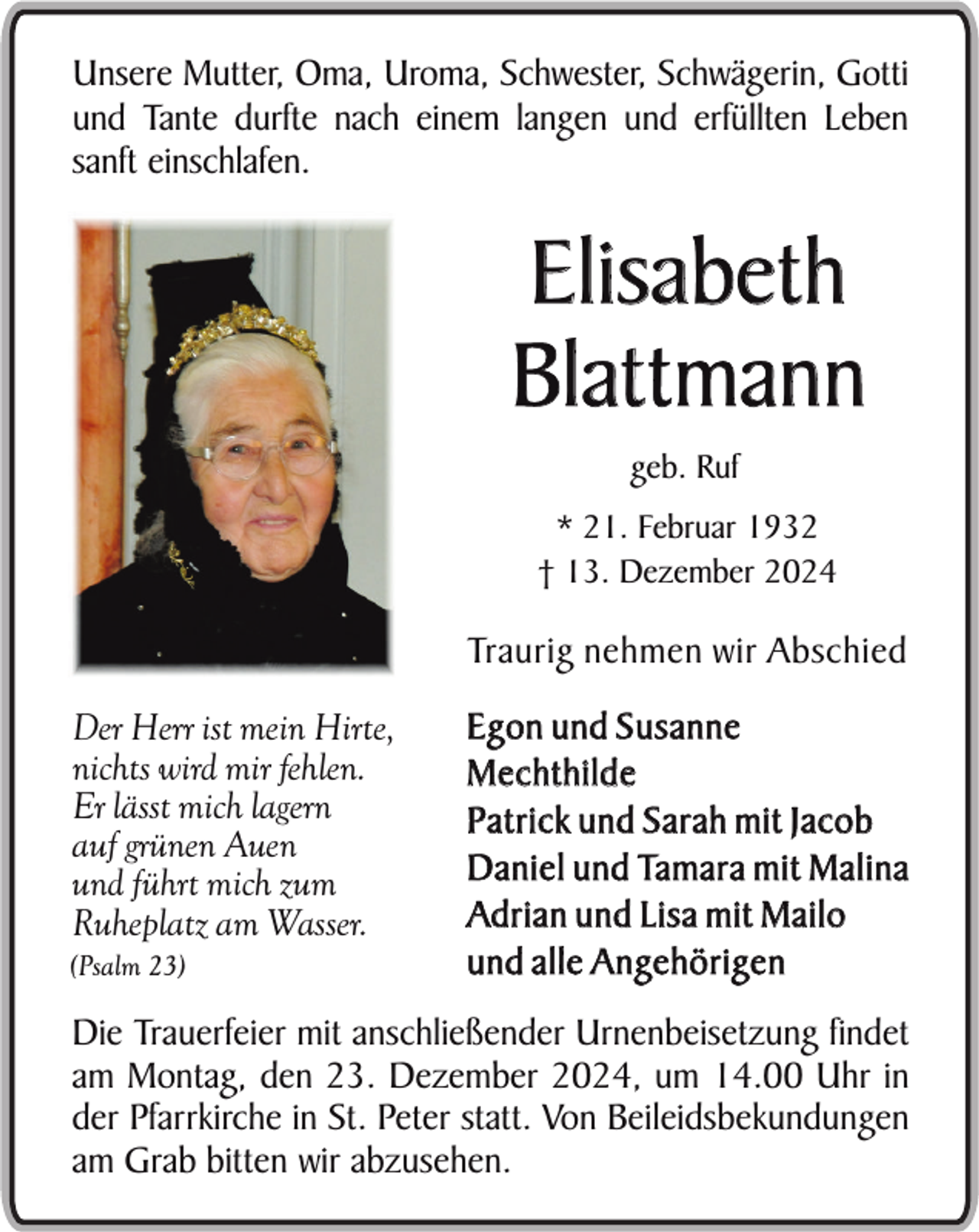 <p>Unsere Mutter, Oma, Uroma, Schwester, Schwägerin, Gotti<br />und Tante durfte nach einem langen und erfüllten Leben<br />sanft einschlafen.</p><p>Elisabeth<br />Blattmann<br />geb. Ruf<br />* 21. Februar 1932<br />† 13. Dezember 2024</p><p>Traurig nehmen wir Abschied<br />Der Herr ist mein Hirte,<br />nichts wird mir fehlen.<br />Er lässt mich lagern<br />auf grünen Auen<br />und führt mich zum<br />Ruheplatz am Wasser.<br />(Psalm 23)</p><p>Egon und Susanne<br />Mechthilde<br />Patrick und Sarah mit Jacob<br />Daniel und Tamara mit Malina<br />Ad r i a n u n d L i s a m i t M a i l o<br />und alle Angehörigen</p><p>Die Trauerfeier mit anschließender Urnenbeisetzung findet<br />am Montag, den 23. Dezember 2024, um 14.00 Uhr in<br />der Pfarrkirche in St. Peter statt. Von Beileidsbekundungen<br />am Grab bitten wir abzusehen.</p>
