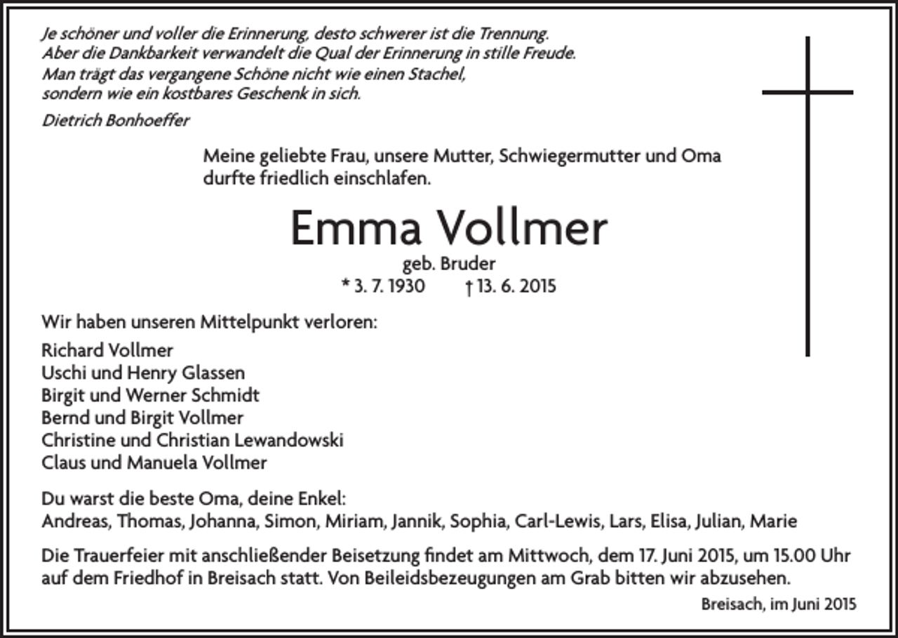 <p>Je schöner und voller die Erinnerung, desto schwerer ist die Trennung.<br />Aber die Dankbarkeit verwandelt die Qual der Erinnerung in stille Freude.<br />Man trägt das vergangene Schöne nicht wie einen Stachel,<br />sondern wie ein kostbares Geschenk in sich.<br />Dietrich Bonhoeffer</p><p>Meine geliebte Frau, unsere Mutter, Schwiegermutter und Oma<br />durfte friedlich einschlafen.</p><p>Emma Vollmer<br />geb. Bruder<br />* 3. 7. 1930 † 13. 6. 2015</p><p>Wir haben unseren Mittelpunkt verloren:<br />Richard Vollmer<br />Uschi und Henry Glassen<br />Birgit und Werner Schmidt<br />Bernd und Birgit Vollmer<br />Christine und Christian Lewandowski<br />Claus und Manuela Vollmer<br />Du warst die beste Oma, deine Enkel:<br />Andreas, Thomas, Johanna, Simon, Miriam, Jannik, Sophia, Carl-Lewis, Lars, Elisa, Julian, Marie<br />Die Trauerfeier mit anschließender Beisetzung findet am Mittwoch, dem 17. Juni 2015, um 15.00 Uhr<br />auf dem Friedhof in Breisach statt. Von Beileidsbezeugungen am Grab bitten wir abzusehen.<br />Breisach, im Juni 2015</p>