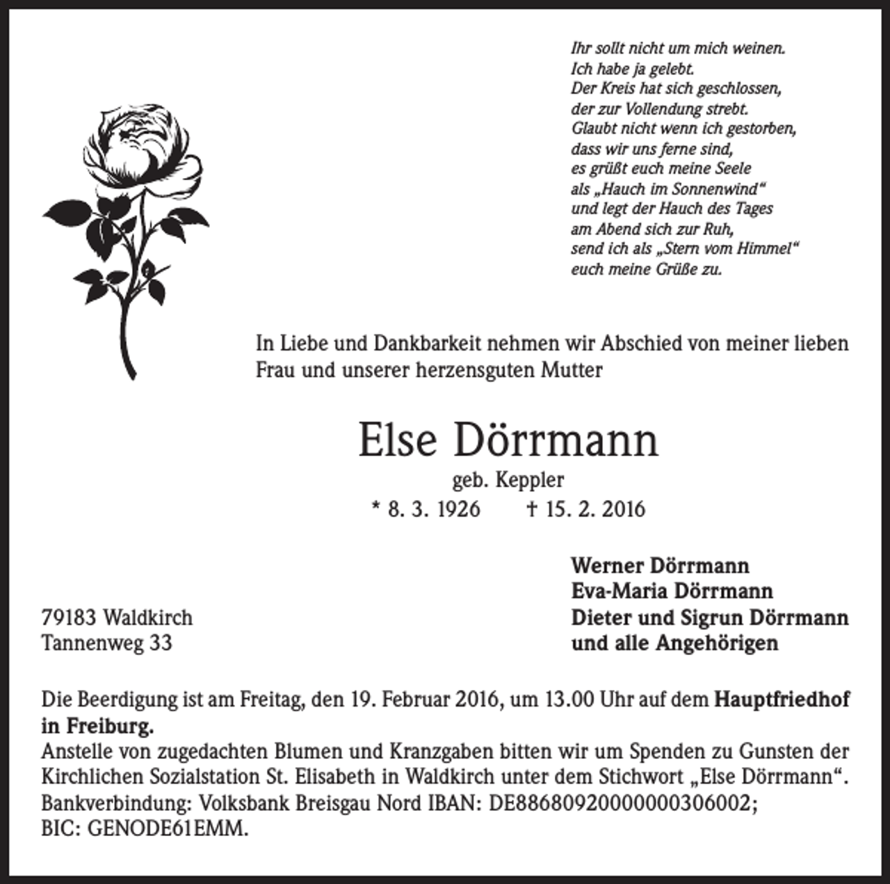 <p>Ihr sollt nicht um mich weinen.<br />Ich habe ja gelebt.<br />Der Kreis hat sich geschlossen,<br />der zur Vollendung strebt.<br />Glaubt nicht wenn ich gestorben,<br />dass wir uns ferne sind,<br />es grüßt euch meine Seele<br />als „Hauch im Sonnenwind“<br />und legt der Hauch des Tages<br />am Abend sich zur Ruh,<br />send ich als „Stern vom Himmel“<br />euch meine Grüße zu.</p><p>In Liebe und Dankbarkeit nehmen wir Abschied von meiner lieben<br />Frau und unserer herzensguten Mutter</p><p>Else Dörrmann<br />geb. Keppler<br />* 8. 3. 1926 † 15. 2. 2016</p><p>79183 Waldkirch<br />Tannenweg 33</p><p>Werner Dörrmann<br />Eva-Maria Dörrmann<br />Dieter und Sigrun Dörrmann<br />und alle Angehörigen</p><p>Die Beerdigung ist am Freitag, den 19. Februar 2016, um 13.00 Uhr auf dem Hauptfriedhof<br />in Freiburg.<br />Anstelle von zugedachten Blumen und Kranzgaben bitten wir um Spenden zu Gunsten der<br />Kirchlichen Sozialstation St. Elisabeth in Waldkirch unter dem Stichwort „Else Dörrmann“.<br />Bankverbindung: Volksbank Breisgau Nord IBAN: DE88680920000000306002;<br />BIC: GENODE61EMM.</p>