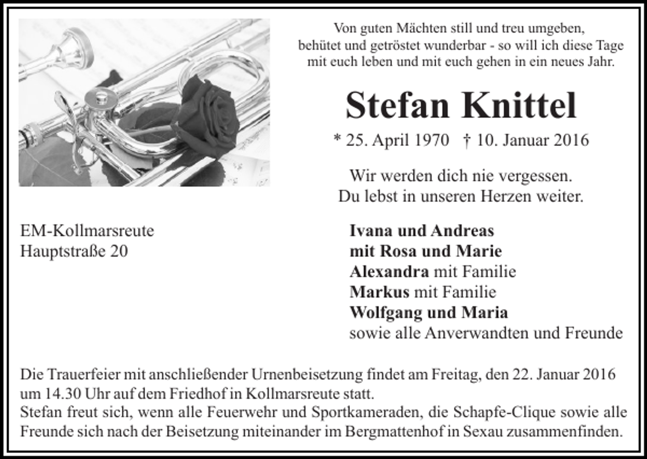 <p>Von guten Mächten still und treu umgeben,<br />behütet und getröstet wunderbar - so will ich diese Tage<br />mit euch leben und mit euch gehen in ein neues Jahr.</p><p>Stefan Knittel<br />* 25. April 1970 † 10. Januar 2016<br />Wir werden dich nie vergessen.<br />Du lebst in unseren Herzen weiter.<br />EM-Kollmarsreute<br />Hauptstraße 20</p><p>Ivana und Andreas<br />mit Rosa und Marie<br />Alexandra mit Familie<br />Markus mit Familie<br />Wolfgang und Maria<br />sowie alle Anverwandten und Freunde</p><p>Die Trauerfeier mit anschließender Urnenbeisetzung findet am Freitag, den 22. Januar 2016<br />um 14.30 Uhr auf dem Friedhof in Kollmarsreute statt.<br />Stefan freut sich, wenn alle Feuerwehr und Sportkameraden, die Schapfe-Clique sowie alle<br />Freunde sich nach der Beisetzung miteinander im Bergmattenhof in Sexau zusammenfinden.</p>
