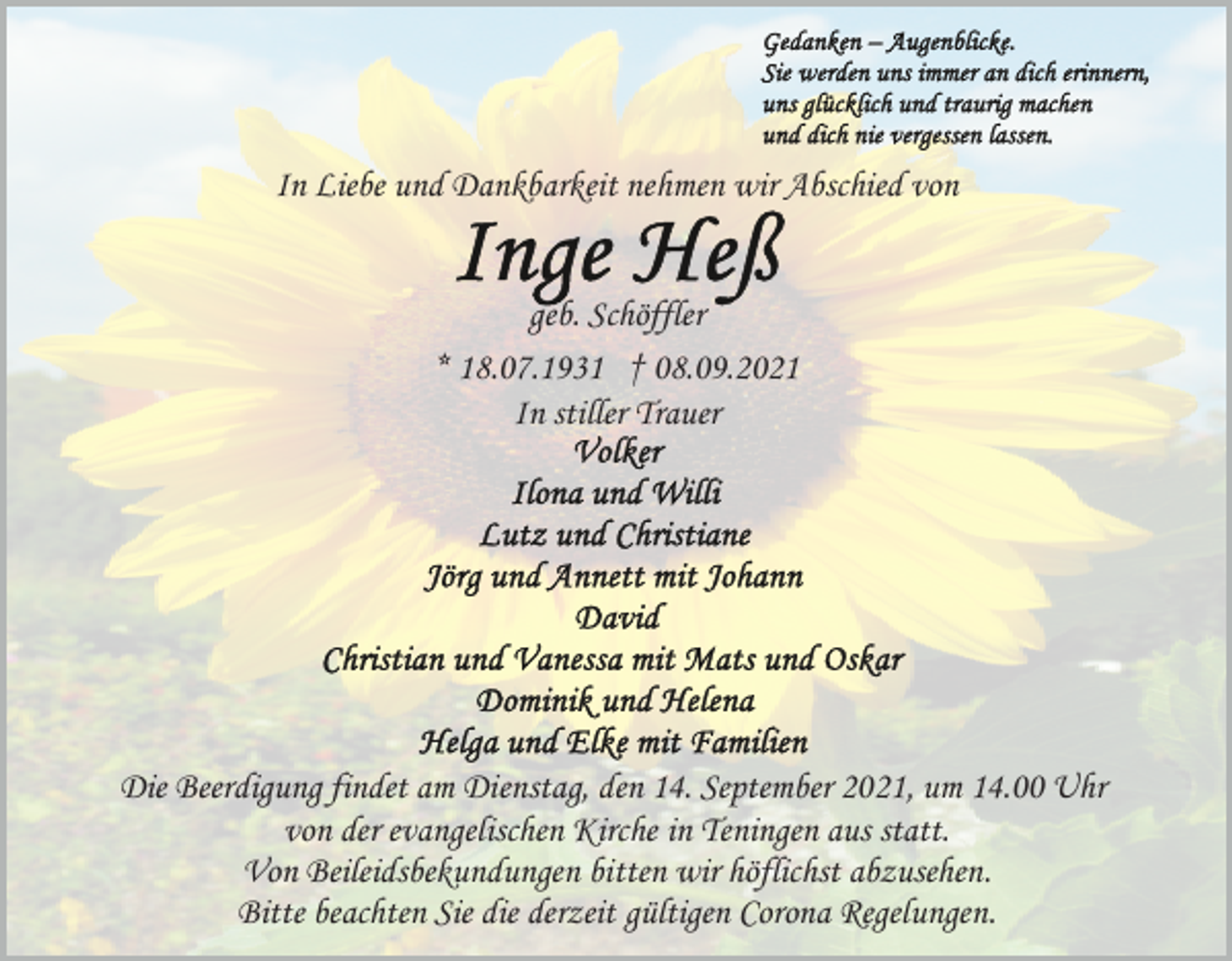 <p>In Liebe und Dankbarkeit nehmen wir Abschied von</p><p>geb. Schöffler<br />* 18.07.1931 † 08.09.2021<br />In stiller Trauer</p><p>Die Beerdigung findet am Dienstag, den 14. September 2021, um 14.00 Uhr<br />von der evangelischen Kirche in Teningen aus statt.<br />Von Beileidsbekundungen bitten wir höflichst abzusehen.<br />Bitte beachten Sie die derzeit gültigen Corona Regelungen.</p>