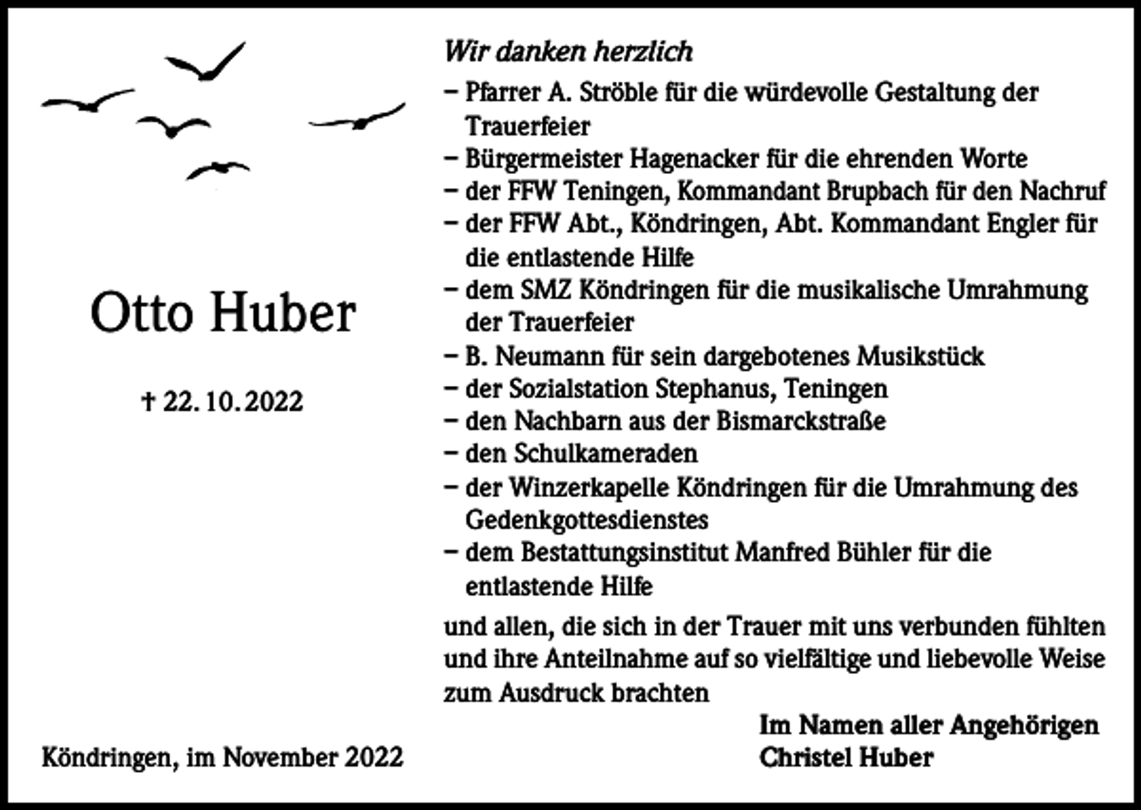 <p>Wir danken herzlich</p><p>Otto Huber<br />† 22. 10. 2022</p><p>Köndringen, im November 2022</p><p>– Pfarrer A. Ströble für die würdevolle Gestaltung der<br />Trauerfeier<br />– Bürgermeister Hagenacker für die ehrenden Worte<br />– der FFW Teningen, Kommandant Brupbach für den Nachruf<br />– der FFW Abt., Köndringen, Abt. Kommandant Engler für<br />die entlastende Hilfe<br />– dem SMZ Köndringen für die musikalische Umrahmung<br />der Trauerfeier<br />– B. Neumann für sein dargebotenes Musikstück<br />– der Sozialstation Stephanus, Teningen<br />– den Nachbarn aus der Bismarckstraße<br />– den Schulkameraden<br />– der Winzerkapelle Köndringen für die Umrahmung des<br />Gedenkgottesdienstes<br />– dem Bestattungsinstitut Manfred Bühler für die<br />entlastende Hilfe<br />und allen, die sich in der Trauer mit uns verbunden fühlten<br />und ihre Anteilnahme auf so vielfältige und liebevolle Weise<br />zum Ausdruck brachten<br />Im Namen aller Angehörigen<br />Christel Huber</p>