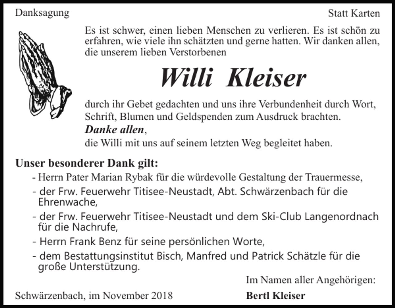 <p>Danksagung</p><p>Statt Karten<br />Es ist schwer, einen lieben Menschen zu verlieren. Es ist schön zu<br />erfahren, wie viele ihn schätzten und gerne hatten. Wir danken allen,<br />die unserem lieben Verstorbenen</p><p>Willi Kleiser<br />durch ihr Gebet gedachten und uns ihre Verbundenheit durch Wort,<br />Schrift, Blumen und Geldspenden zum Ausdruck brachten.<br />Danke allen,<br />die Willi mit uns auf seinem letzten Weg begleitet haben.</p><p>Unser besonderer Dank gilt:<br />- Herrn Pater Marian Rybak für die würdevolle Gestaltung der Trauermesse,<br />- der Frw. Feuerwehr Titisee-Neustadt, Abt. Schwärzenbach für die<br />Ehrenwache,<br />- der Frw. Feuerwehr Titisee-Neustadt und dem Ski-Club Langenordnach<br />für die Nachrufe,<br />- Herrn Frank Benz für seine persönlichen Worte,<br />- dem Bestattungsinstitut Bisch, Manfred und Patrick Schätzle für die<br />große Unterstützung.<br />Im Namen aller Angehörigen:<br />Schwärzenbach, im November 2018<br />Bertl Kleiser</p>