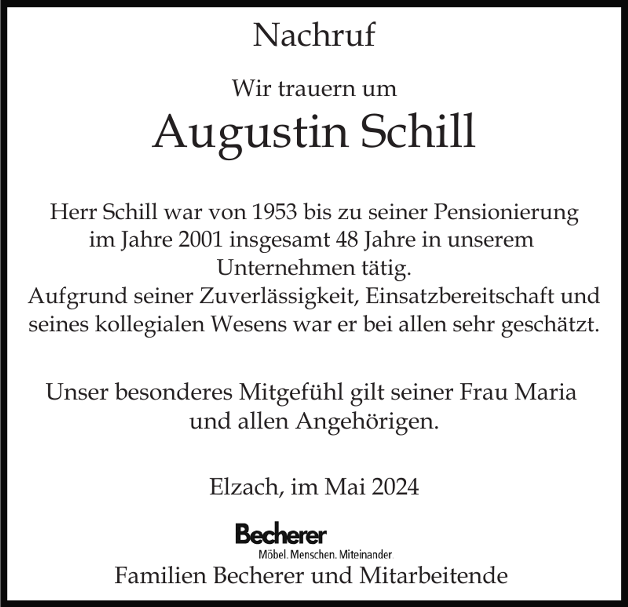 <p>Nachruf<br />Wir trauern um</p><p>Augustin Schill<br />Herr Schill war von 1953 bis zu seiner Pensionierung<br />im Jahre 2001 insgesamt 48 Jahre in unserem<br />Unternehmen tätig.<br />Aufgrund seiner Zuverlässigkeit, Einsatzbereitschaft und<br />seines kollegialen Wesens war er bei allen sehr geschätzt.</p><p>Unser besonderes Mitgefühl gilt seiner Frau Maria<br />und allen Angehörigen.<br />Elzach, im Mai 2024</p><p>Familien Becherer und Mitarbeitende</p>