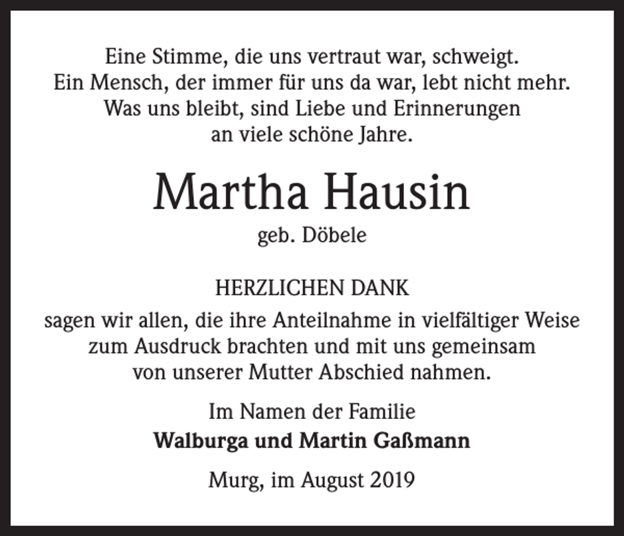 <p>Eine Stimme, die uns vertraut war, schweigt.<br />Ein Mensch, der immer für uns da war, lebt nicht mehr.<br />Was uns bleibt, sind Liebe und Erinnerungen<br />an viele schöne Jahre.</p><p>Martha Hausin<br />geb. Döbele</p><p>HERZLICHEN DANK<br />sagen wir allen, die ihre Anteilnahme in vielfältiger Weise<br />zum Ausdruck brachten und mit uns gemeinsam<br />von unserer Mutter Abschied nahmen.<br />Im Namen der Familie<br />Walburga und Martin Gaßmann<br />Murg, im August 2019</p>