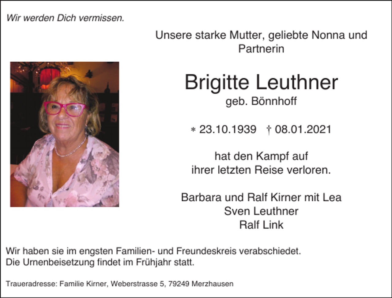<p>Wir werden Dich vermissen.</p><p>Unsere starke Mutter, geliebte Nonna und<br />Partnerin</p><p>Brigitte Leuthner<br />geb. Bönnhoff<br />* 23.10.1939 † 08.01.2021<br />hat den Kampf auf<br />ihrer letzten Reise verloren.<br />Barbara und Ralf Kirner mit Lea<br />Sven Leuthner<br />Ralf Link<br />Wir haben sie im engsten Familien- und Freundeskreis verabschiedet.<br />Die Urnenbeisetzung findet im Frühjahr statt.<br />Traueradresse: Familie Kirner, Weberstrasse 5, 79249 Merzhausen</p>