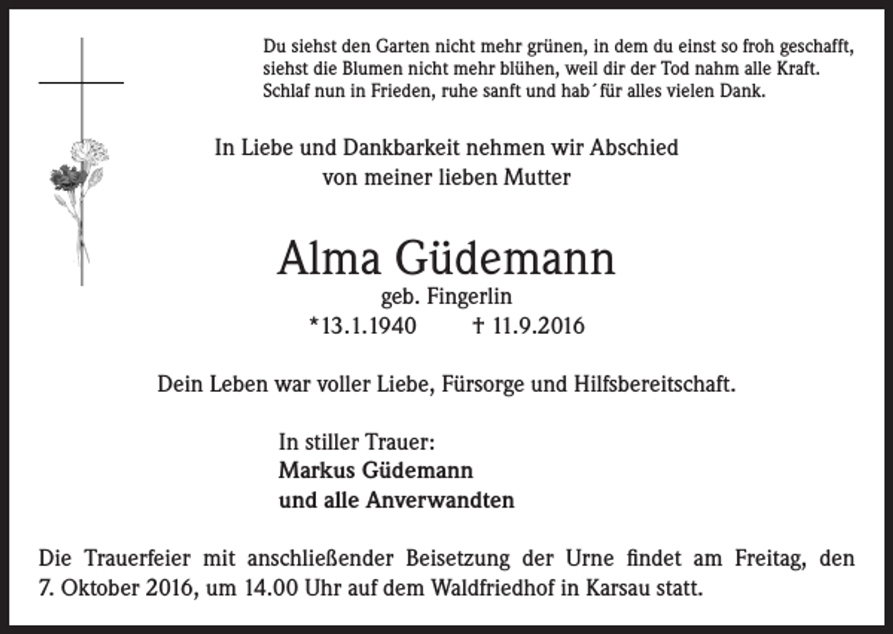 <p>Du siehst den Garten nicht mehr grünen, in dem du einst so froh geschafft,<br />siehst die Blumen nicht mehr blühen, weil dir der Tod nahm alle Kraft.<br />Schlaf nun in Frieden, ruhe sanft und hab´für alles vielen Dank.</p><p>In Liebe und Dankbarkeit nehmen wir Abschied<br />von meiner lieben Mutter</p><p>Alma Güdemann<br />geb. Fingerlin<br />*13.1.1940<br />† 11.9.2016</p><p>Dein Leben war voller Liebe, Fürsorge und Hilfsbereitschaft.<br />In stiller Trauer:<br />Markus Güdemann<br />und alle Anverwandten<br />Die Trauerfeier mit anschließender Beisetzung der Urne findet am Freitag, den<br />7. Oktober 2016, um 14.00 Uhr auf dem Waldfriedhof in Karsau statt.</p>
