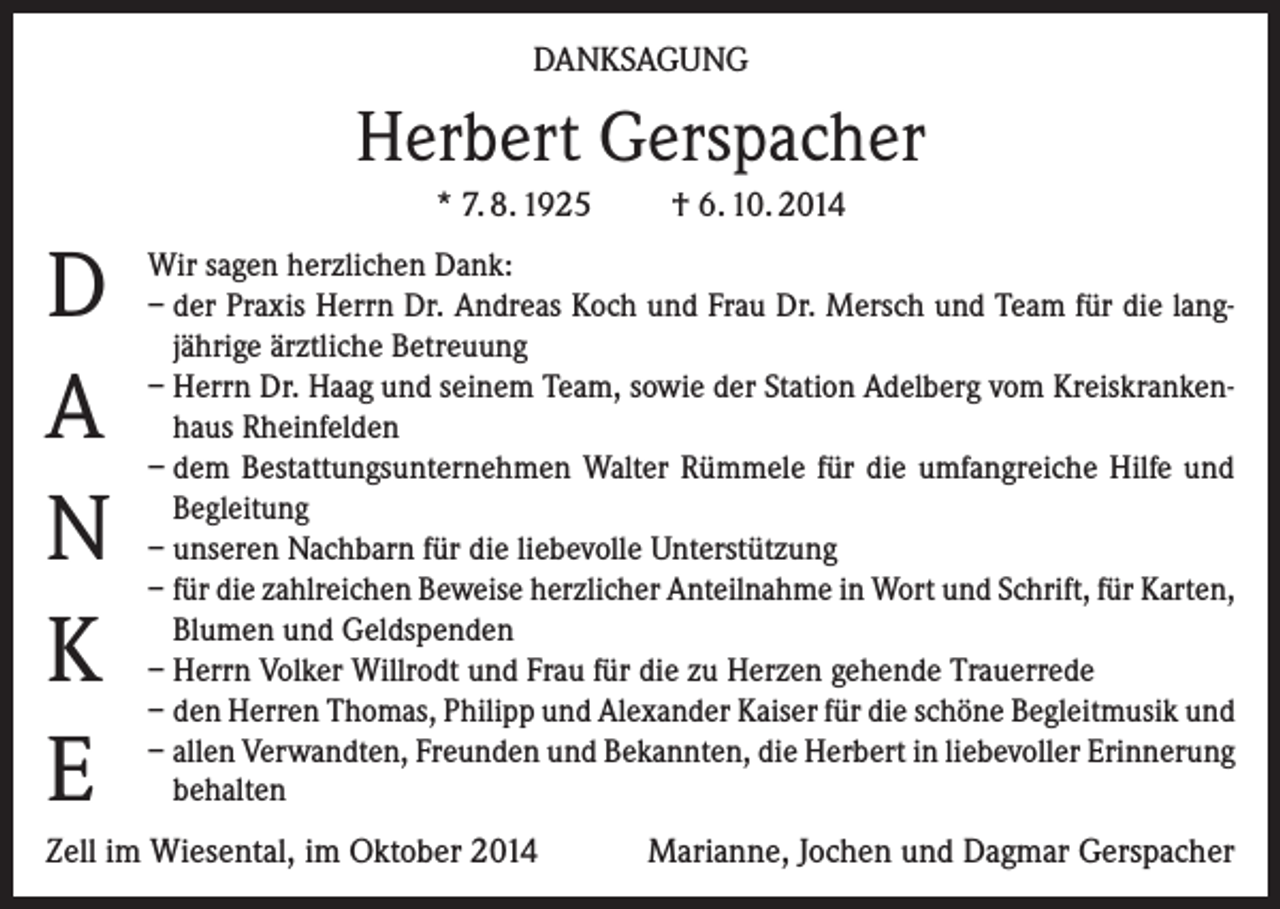 <p>DANKSAGUNG</p><p>Herbert Gerspacher<br />* 7. 8. 1925</p><p>D<br />A<br />N<br />K<br />E</p><p>† 6. 10. 2014</p><p>Wir sagen herzlichen Dank:<br />– der Praxis Herrn Dr. Andreas Koch und Frau Dr. Mersch und Team für die langjährige ärztliche Betreuung<br />– Herrn Dr. Haag und seinem Team, sowie der Station Adelberg vom Kreiskrankenhaus Rheinfelden<br />– dem Bestattungsunternehmen Walter Rümmele für die umfangreiche Hilfe und<br />Begleitung<br />– unseren Nachbarn für die liebevolle Unterstützung<br />– für die zahlreichen Beweise herzlicher Anteilnahme in Wort und Schrift, für Karten,<br />Blumen und Geldspenden<br />– Herrn Volker Willrodt und Frau für die zu Herzen gehende Trauerrede<br />– den Herren Thomas, Philipp und Alexander Kaiser für die schöne Begleitmusik und<br />– allen Verwandten, Freunden und Bekannten, die Herbert in liebevoller Erinnerung<br />behalten</p><p>Zell im Wiesental, im Oktober 2014</p><p>Marianne, Jochen und Dagmar Gerspacher</p>