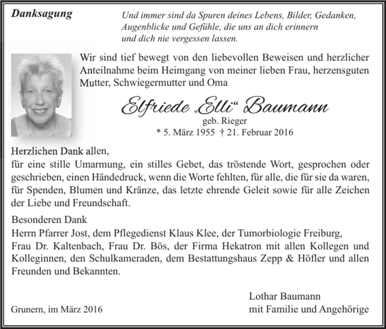 <p>Danksagung</p><p>Und immer sind da Spuren deines Lebens, Bilder, Gedanken,<br />Augenblicke und Gefühle, die uns an dich erinnern<br />und dich nie vergessen lassen.</p><p>Wir sind tief bewegt von den liebevollen Beweisen und herzlicher<br />Anteilnahme beim Heimgang von meiner lieben Frau, herzensguten<br />Mutter, Schwiegermutter und Oma</p><p>Elfriede „Elli“ Baumann<br />geb. Rieger<br />* 5. März 1955 † 21. Februar 2016</p><p>Herzlichen Dank allen,<br />für eine stille Umarmung, ein stilles Gebet, das tröstende Wort, gesprochen oder<br />geschrieben, einen Händedruck, wenn die Worte fehlten, für alle, die für sie da waren,<br />für Spenden, Blumen und Kränze, das letzte ehrende Geleit sowie für alle Zeichen<br />der Liebe und Freundschaft.<br />Besonderen Dank<br />Herrn Pfarrer Jost, dem Pflegedienst Klaus Klee, der Tumorbiologie Freiburg,<br />Frau Dr. Kaltenbach, Frau Dr. Bös, der Firma Hekatron mit allen Kollegen und<br />Kolleginnen, den Schulkameraden, dem Bestattungshaus Zepp &amp; Höfler und allen<br />Freunden und Bekannten.<br />Grunern, im März 2016</p><p>Lothar Baumann<br />mit Familie und Angehörige</p>