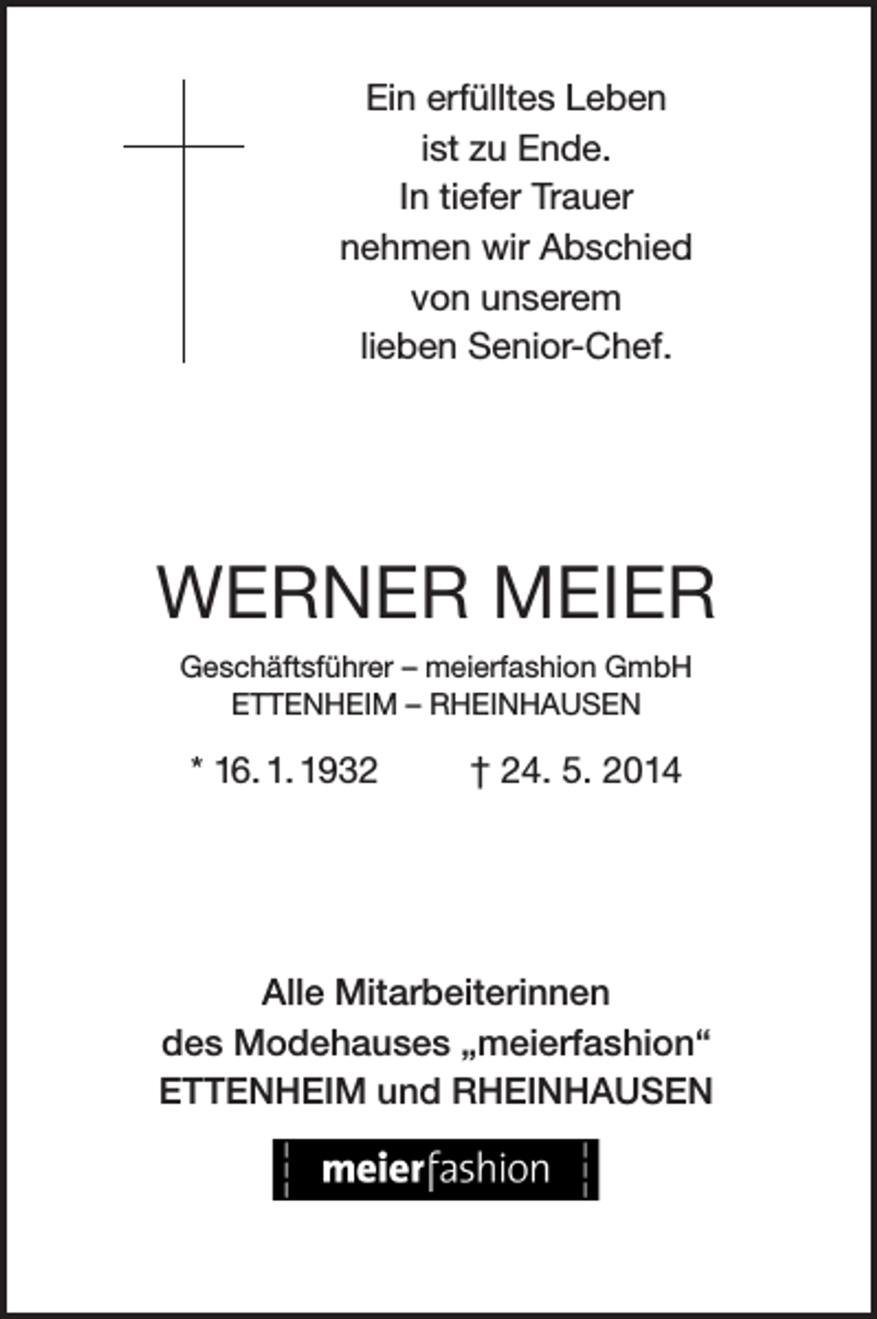 <p>Ein erfülltes Leben<br />ist zu Ende.<br />In tiefer Trauer<br />nehmen wir Abschied<br />von unserem<br />lieben Senior-Chef.</p><p>WERNER MEIER<br />Geschäftsführer – meierfashion GmbH<br />ETTENHEIM – RHEINHAUSEN</p><p>* 16. 1. 1932</p><p>† 24. 5. 2014</p><p>Alle Mitarbeiterinnen<br />des Modehauses „meierfashion“<br />ETTENHEIM und RHEINHAUSEN</p>