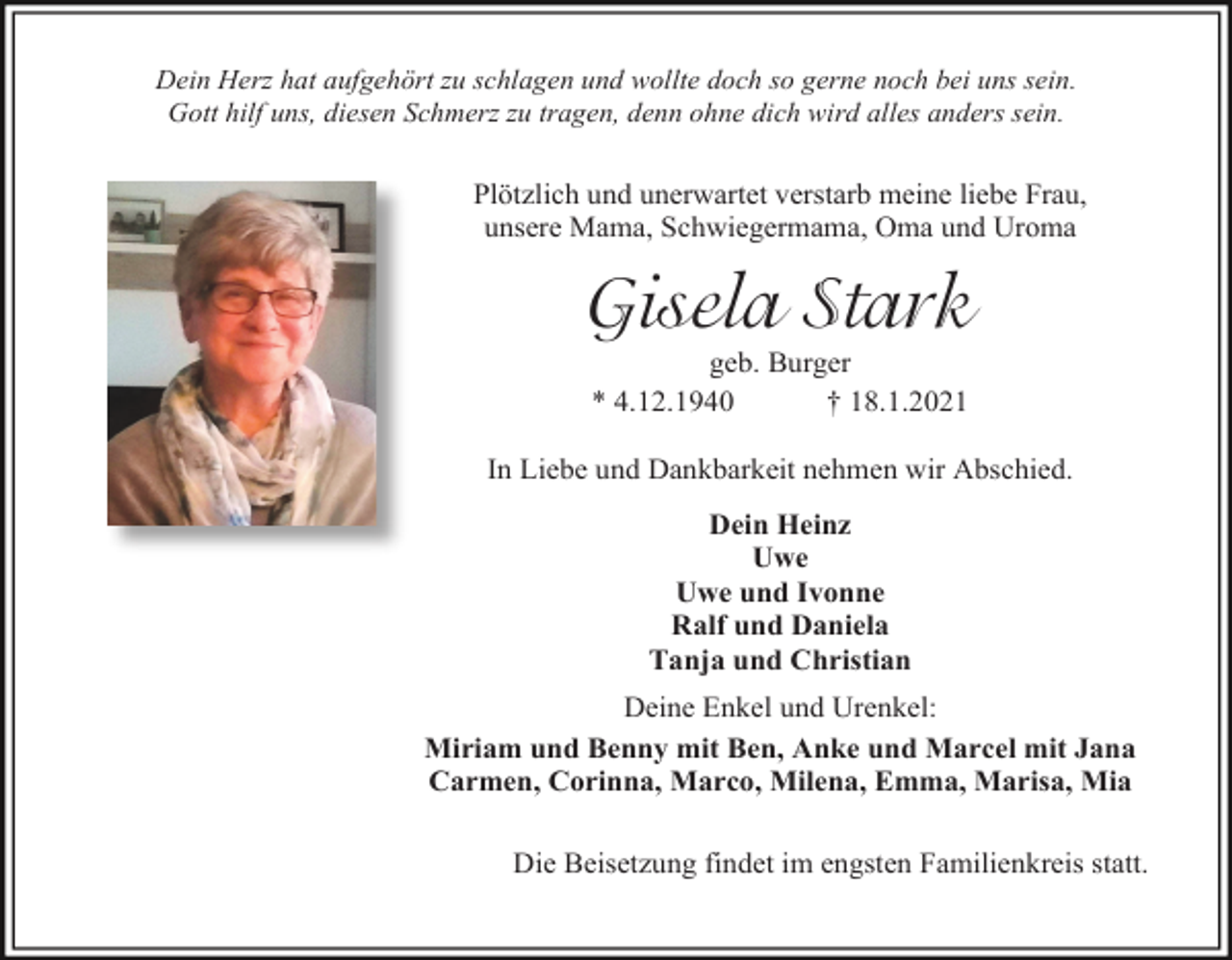 <p>Dein Herz hat aufgehört zu schlagen und wollte doch so gerne noch bei uns sein.<br />Gott hilf uns, diesen Schmerz zu tragen, denn ohne dich wird alles anders sein.</p><p>Plötzlich und unerwartet verstarb meine liebe Frau,<br />unsere Mama, Schwiegermama, Oma und Uroma</p><p>Gisela Stark<br />geb. Burger<br />* 4.12.1940<br />† 18.1.2021<br />In Liebe und Dankbarkeit nehmen wir Abschied.<br />Dein Heinz<br />Uwe<br />Uwe und Ivonne<br />Ralf und Daniela<br />Tanja und Christian<br />Deine Enkel und Urenkel:<br />Miriam und Benny mit Ben, Anke und Marcel mit Jana<br />Carmen, Corinna, Marco, Milena, Emma, Marisa, Mia<br />Die Beisetzung findet im engsten Familienkreis statt.</p>