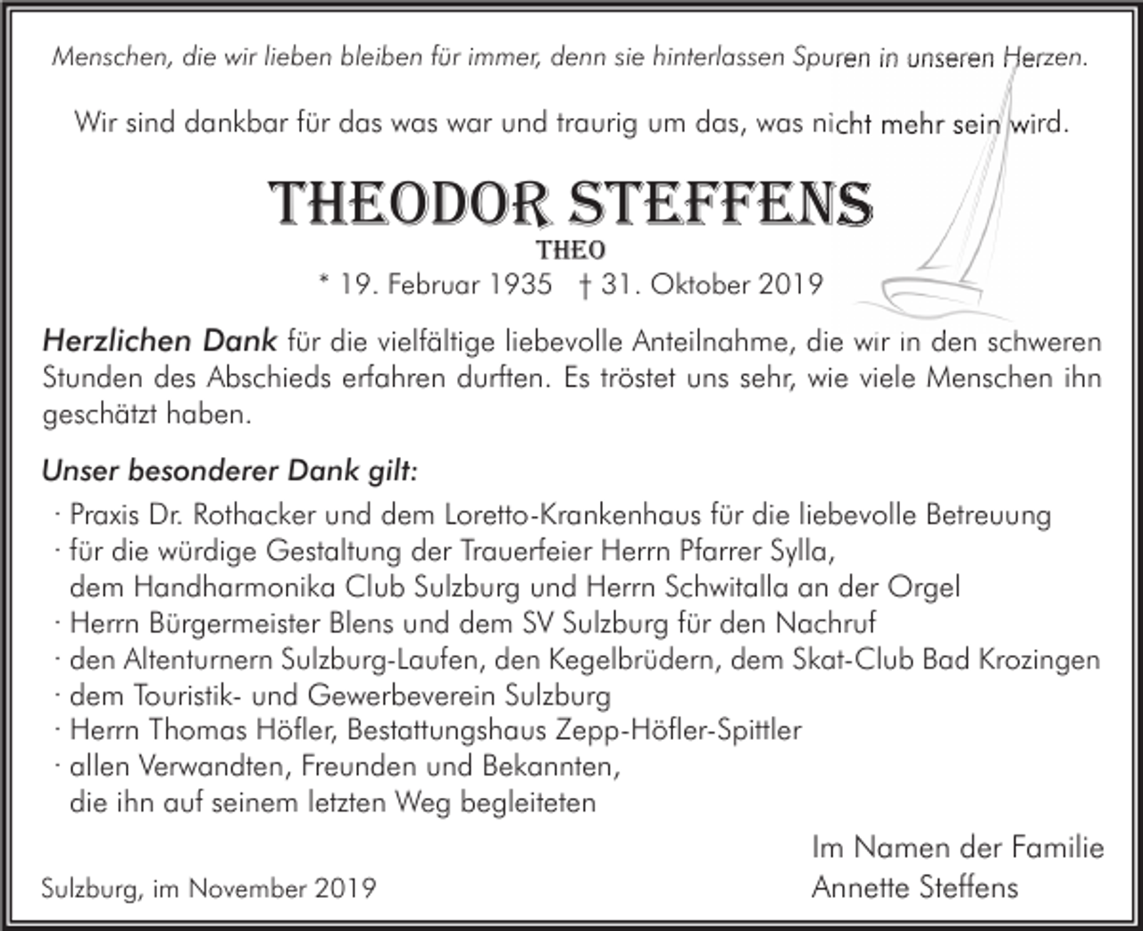 <p>Menschen, die wir lieben bleiben für immer, denn sie hinterlassen Spuren in unseren Herzen.</p><p>Wir sind dankbar für das was war und traurig um das, was nicht mehr sein wird.</p><p>theodor steffens<br />theo<br />* 19. Februar 1935 † 31. Oktober 2019</p><p>Herzlichen Dank für die vielfältige liebevolle Anteilnahme, die wir in den schweren<br />Stunden des Abschieds erfahren durften. Es tröstet uns sehr, wie viele Menschen ihn<br />geschätzt haben.<br />Unser besonderer Dank gilt:<br />· Praxis Dr. Rothacker und dem Loretto-Krankenhaus für die liebevolle Betreuung<br />· für die würdige Gestaltung der Trauerfeier Herrn Pfarrer Sylla,<br />dem Handharmonika Club Sulzburg und Herrn Schwitalla an der Orgel<br />· Herrn Bürgermeister Blens und dem SV Sulzburg für den Nachruf<br />· den Altenturnern Sulzburg-Laufen, den Kegelbrüdern, dem Skat-Club Bad Krozingen<br />· dem Touristik- und Gewerbeverein Sulzburg<br />· Herrn Thomas Höfler, Bestattungshaus Zepp-Höfler-Spittler<br />· allen Verwandten, Freunden und Bekannten,<br />die ihn auf seinem letzten Weg begleiteten<br />Sulzburg, im November 2019</p><p>Im Namen der Familie<br />Annette Steffens</p>