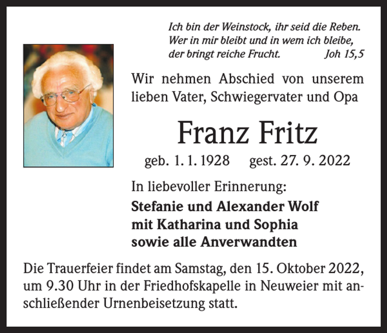 <p>Ich bin der Weinstock, ihr seid die Reben.<br />Wer in mir bleibt und in wem ich bleibe,<br />der bringt reiche Frucht.<br />Joh 15,5</p><p>Wir nehmen Abschied von unserem<br />lieben Vater, Schwiegervater und Opa</p><p>Franz Fritz</p><p>geb. 1. 1. 1928</p><p>gest. 27. 9. 2022</p><p>In liebevoller Erinnerung:<br />Stefanie und Alexander Wolf<br />mit Katharina und Sophia<br />sowie alle Anverwandten<br />Die Trauerfeier findet am Samstag, den 15. Oktober 2022,<br />um 9.30 Uhr in der Friedhofskapelle in Neuweier mit anschließender Urnenbeisetzung statt.</p>