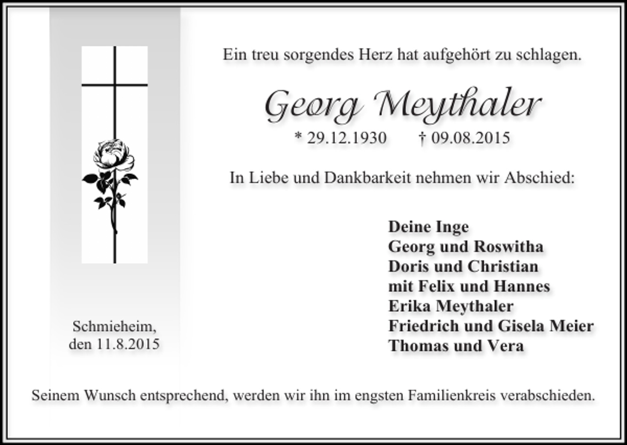 <p>Ein treu sorgendes Herz hat aufgehört zu schlagen.</p><p>Georg Meythaler<br />* 29.12.1930</p><p>† 09.08.2015</p><p>In Liebe und Dankbarkeit nehmen wir Abschied:</p><p>Schmieheim,<br />den 11.8.2015</p><p>Deine Inge<br />Georg und Roswitha<br />Doris und Christian<br />mit Felix und Hannes<br />Erika Meythaler<br />Friedrich und Gisela Meier<br />Thomas und Vera</p><p>Seinem Wunsch entsprechend, werden wir ihn im engsten Familienkreis verabschieden.</p>
