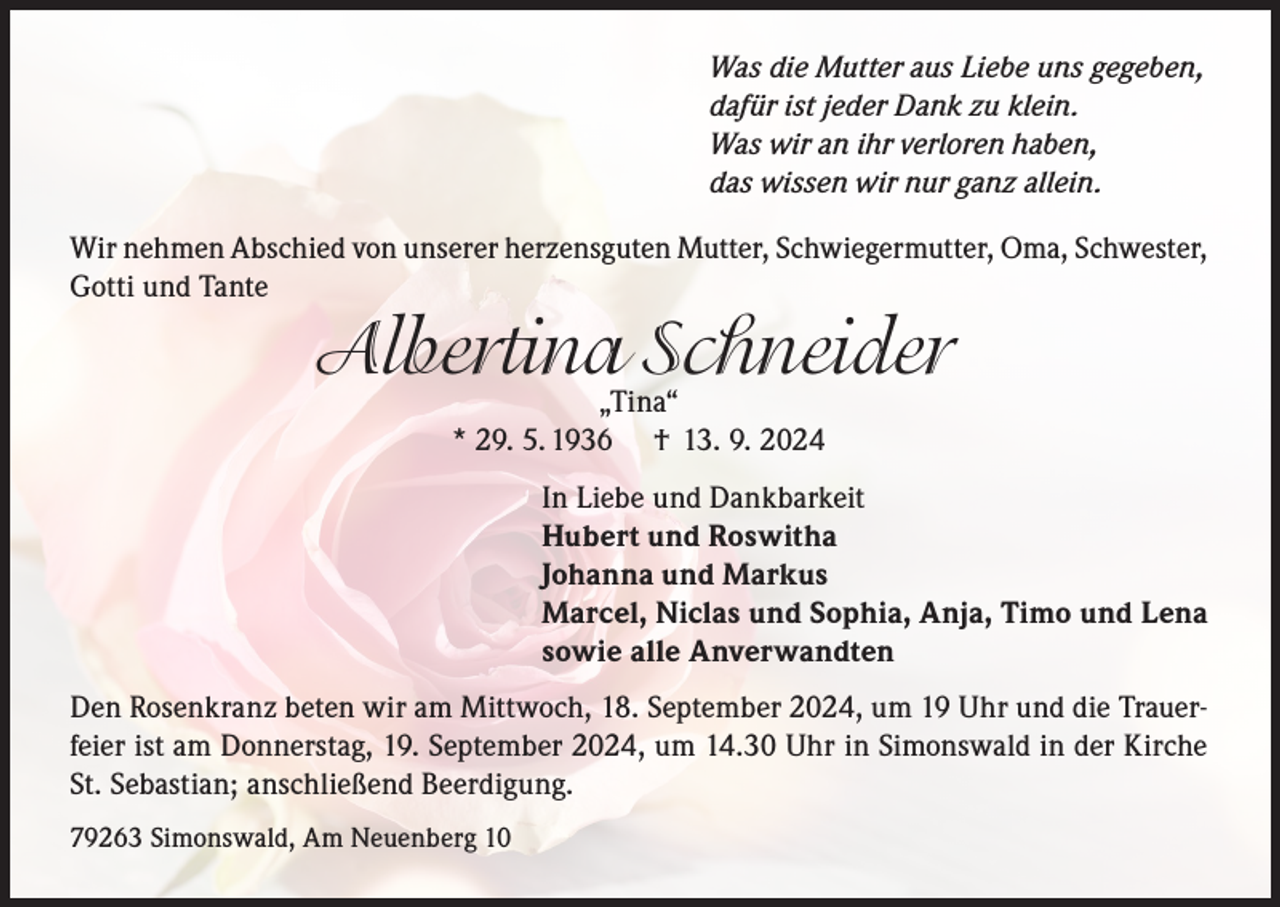 <p>Was die Mutter aus Liebe uns gegeben,<br />dafür ist jeder Dank zu klein.<br />Was wir an ihr verloren haben,<br />das wissen wir nur ganz allein.<br />Wir nehmen Abschied von unserer herzensguten Mutter, Schwiegermutter, Oma, Schwester,<br />Gotti und Tante</p><p>Albertina„Tina“Schneider<br />* 29. 5. 1936</p><p>† 13. 9. 2024</p><p>In Liebe und Dankbarkeit<br />Hubert und Roswitha<br />Johanna und Markus<br />Marcel, Niclas und Sophia, Anja, Timo und Lena<br />sowie alle Anverwandten<br />Den Rosenkranz beten wir am Mittwoch, 18. September 2024, um 19 Uhr und die Trauerfeier ist am Donnerstag, 19. September 2024, um 14.30 Uhr in Simonswald in der Kirche<br />St. Sebastian; anschließend Beerdigung.<br />79263 Simonswald, Am Neuenberg 10</p>