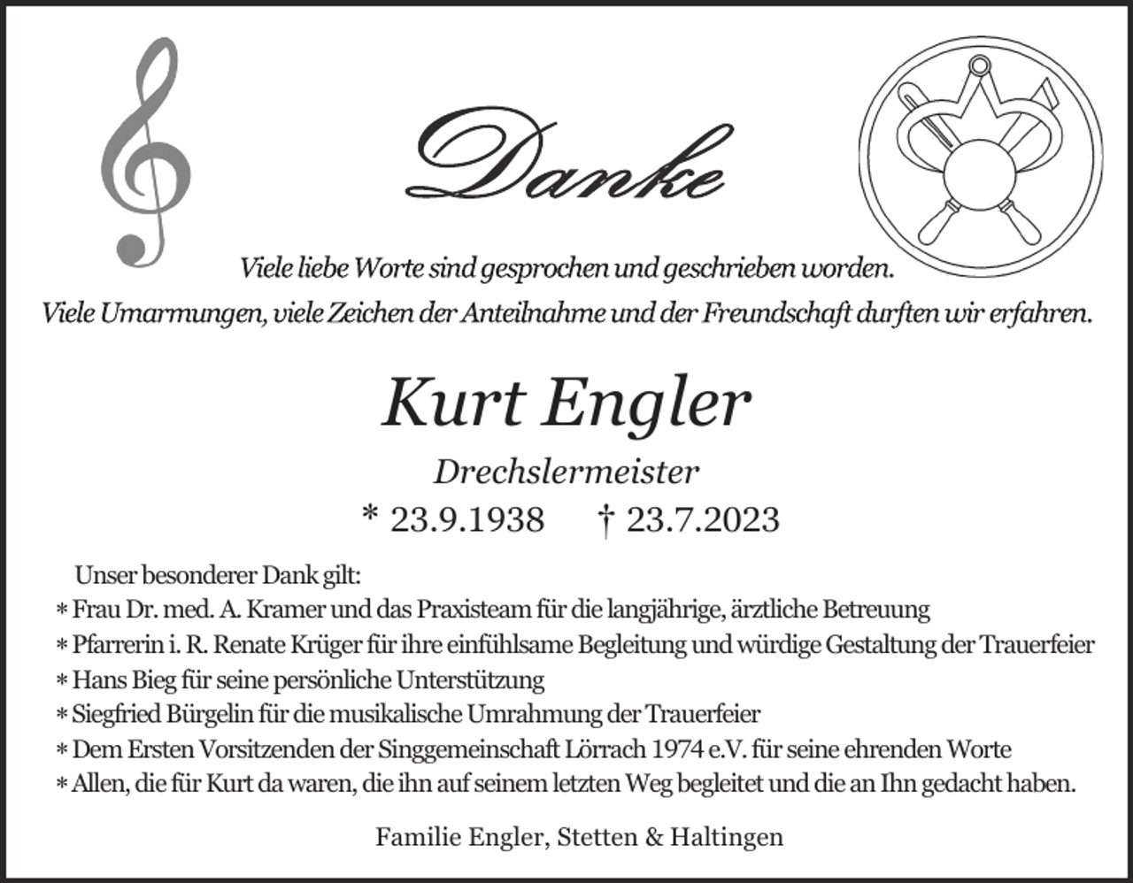 <p>Kurt Engler<br />Drechslermeister<br />* 23.9.1938 † 23.7.2023<br />Unser besonderer Dank gilt:</p><p>* Frau Dr. med. A. Kramer und das Praxisteam für die langjährige, ärztliche Betreuung<br />* Pfarrerin i. R. Renate Krüger für ihre einfühlsame Begleitung und würdige Gestaltung der Trauerfeier<br />* Hans Bieg für seine persönliche Unterstützung<br />* Siegfried Bürgelin für die musikalische Umrahmung der Trauerfeier<br />* Dem Ersten Vorsitzenden der Singgemeinschaft Lörrach 1974 e.V. für seine ehrenden Worte<br />* Allen, die für Kurt da waren, die ihn auf seinem letzten Weg begleitet und die an Ihn gedacht haben.<br />Familie Engler, Stetten &amp; Haltingen</p>