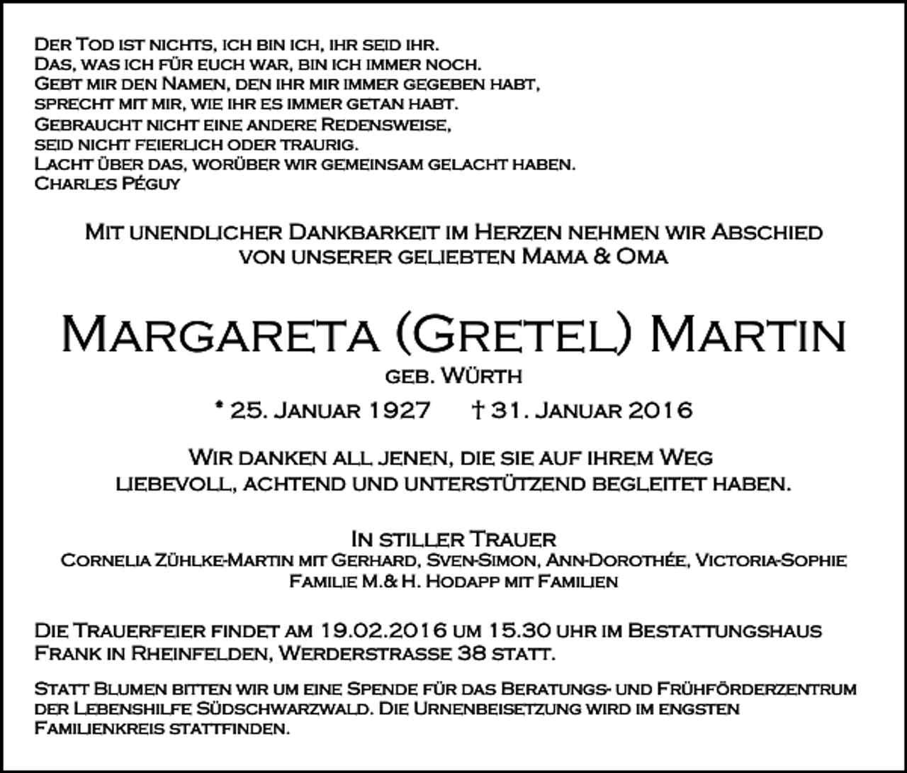 <p>Der Tod ist nichts, ich bin ich, ihr seid ihr.<br />Das, was ich für euch war, bin ich immer noch.<br />Gebt mir den Namen, den ihr mir immer gegeben habt,<br />sprecht mit mir, wie ihr es immer getan habt.<br />Gebraucht nicht eine andere Redensweise,<br />seid nicht feierlich oder traurig.<br />Lacht über das, worüber wir gemeinsam gelacht haben.<br />Charles Péguy</p><p>Mit unendlicher Dankbarkeit im Herzen nehmen wir Abschied<br />von unserer geliebten Mama &amp; Oma</p><p>Margareta (Gretel) Martin<br />geb. Würth<br />* 25. Januar 1927</p><p>† 31. Januar 2016</p><p>Wir danken all jenen, die sie auf ihrem Weg<br />liebevoll, achtend und unterstützend begleitet haben.<br />In stiller Trauer<br />Cornelia Zühlke-Martin mit Gerhard, Sven-Simon, Ann-Dorothée, Victoria-Sophie<br />Familie M.&amp; H. Hodapp mit Familien</p><p>Die Trauerfeier findet am 19.02.2016 um 15.30 uhr im Bestattungshaus<br />Frank in Rheinfelden, Werderstraße 38 statt.<br />Statt Blumen bitten wir um eine Spende für das Beratungs- und Frühförderzentrum<br />der Lebenshilfe Südschwarzwald. Die Urnenbeisetzung wird im engsten<br />Familienkreis stattfinden.</p>