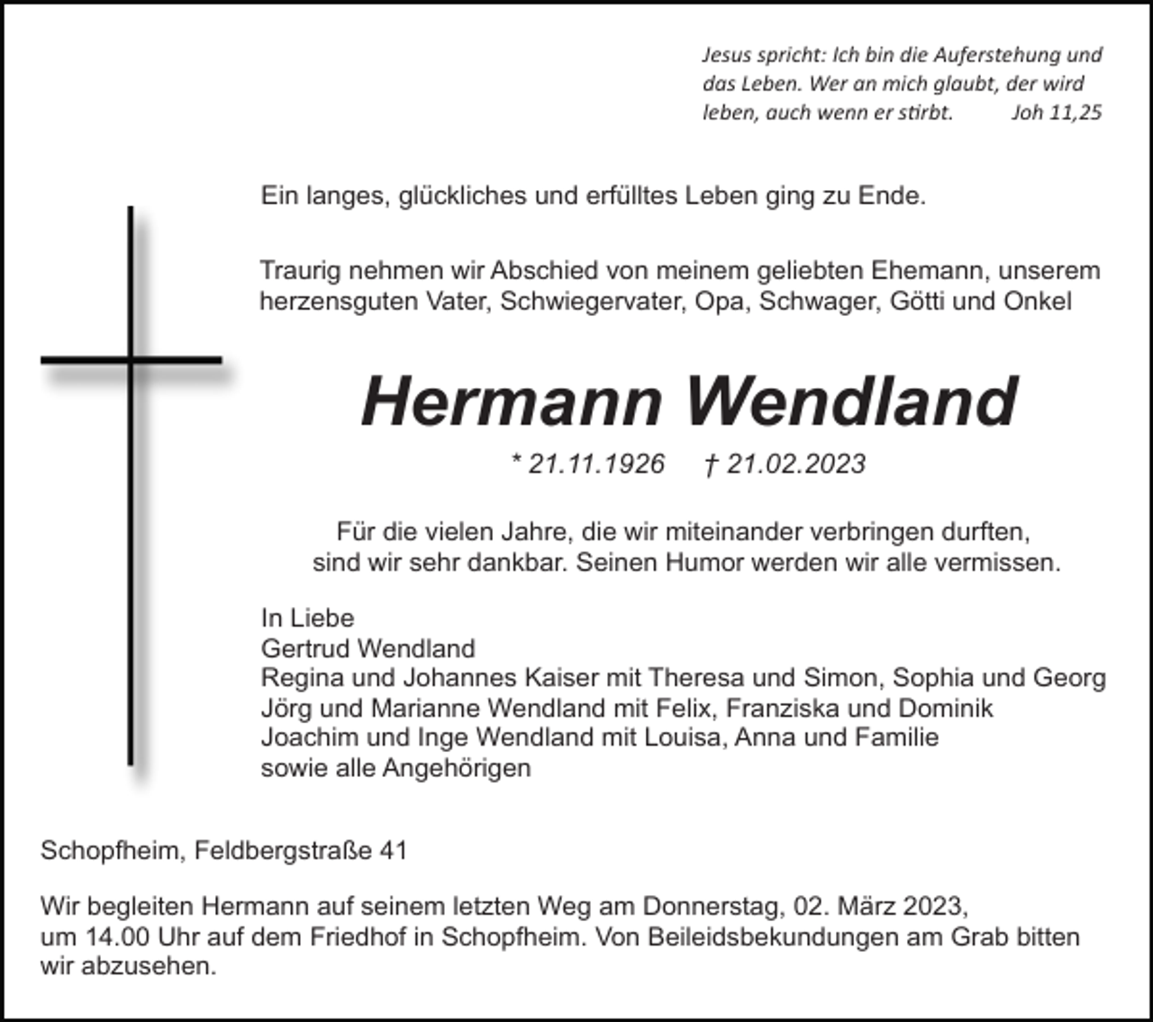 <p>Jesus spricht: Ich bin die Auferstehung und<br />das Leben. Wer an mich glaubt, der wird<br />leben, auch wenn er stirbt.<br />Joh 11,25</p><p>Ein langes, glückliches und erfülltes Leben ging zu Ende.<br />Traurig nehmen wir Abschied von meinem geliebten Ehemann, unserem<br />herzensguten Vater, Schwiegervater, Opa, Schwager, Götti und Onkel</p><p>Hermann Wendland<br />* 21.11.1926</p><p>† 21.02.2023</p><p>Für die vielen Jahre, die wir miteinander verbringen durften,<br />sind wir sehr dankbar. Seinen Humor werden wir alle vermissen.<br />In Liebe<br />Gertrud Wendland<br />Regina und Johannes Kaiser mit Theresa und Simon, Sophia und Georg<br />Jörg und Marianne Wendland mit Felix, Franziska und Dominik<br />Joachim und Inge Wendland mit Louisa, Anna und Familie<br />sowie alle Angehörigen<br />Schopfheim, Feldbergstraße 41<br />Wir begleiten Hermann auf seinem letzten Weg am Donnerstag, 02. März 2023,<br />um 14.00 Uhr auf dem Friedhof in Schopfheim. Von Beileidsbekundungen am Grab bitten<br />wir abzusehen.</p>