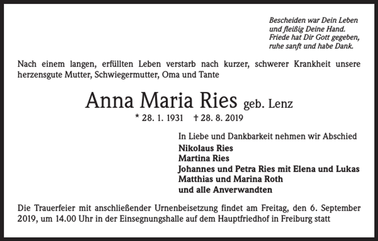 <p>Bescheiden war Dein Leben<br />und fleißig Deine Hand.<br />Friede hat Dir Gott gegeben,<br />ruhe sanft und habe Dank.</p><p>Nach einem langen, erfüllten Leben verstarb nach kurzer, schwerer Krankheit unsere<br />herzensgute Mutter, Schwiegermutter, Oma und Tante</p><p>Anna Maria Ries geb. Lenz<br />* 28. 1. 1931 † 28. 8. 2019</p><p>In Liebe und Dankbarkeit nehmen wir Abschied<br />Nikolaus Ries<br />Martina Ries<br />Johannes und Petra Ries mit Elena und Lukas<br />Matthias und Marina Roth<br />und alle Anverwandten<br />Die Trauerfeier mit anschließender Urnenbeisetzung findet am Freitag, den 6. September<br />2019, um 14.00 Uhr in der Einsegnungshalle auf dem Hauptfriedhof in Freiburg statt</p>