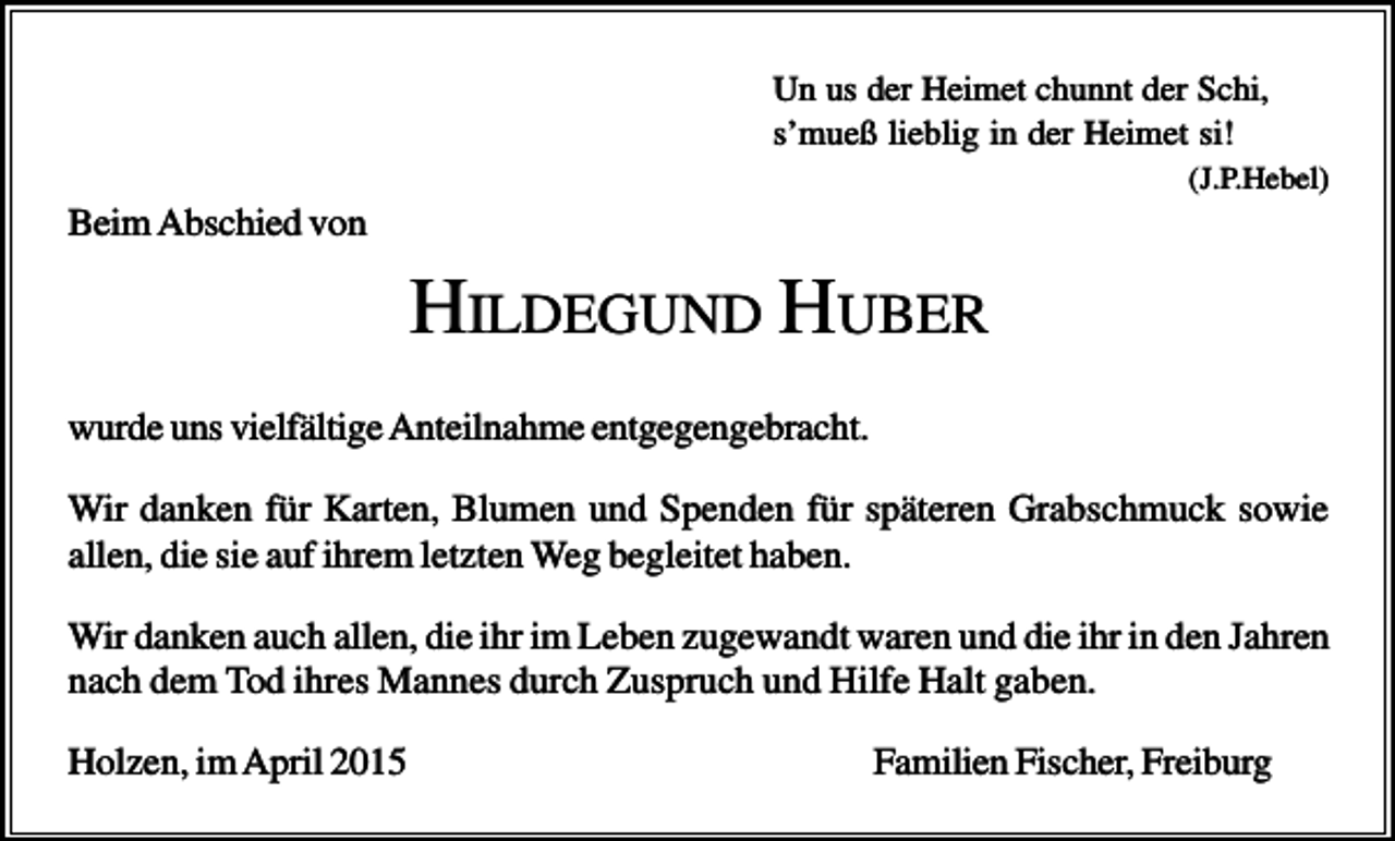 <p>Un us der Heimet chunnt der Schi,<br />s’mueß lieblig in der Heimet si!<br />(J.P.Hebel)</p><p>Beim Abschied von</p><p>HILDEGUND HUBER<br />wurde uns vielfältige Anteilnahme entgegengebracht.<br />Wir danken für Karten, Blumen und Spenden für späteren Grabschmuck sowie<br />allen, die sie auf ihrem letzten Weg begleitet haben.<br />Wir danken auch allen, die ihr im Leben zugewandt waren und die ihr in den Jahren<br />nach dem Tod ihres Mannes durch Zuspruch und Hilfe Halt gaben.<br />Holzen, im April 2015</p><p>Familien Fischer, Freiburg</p>