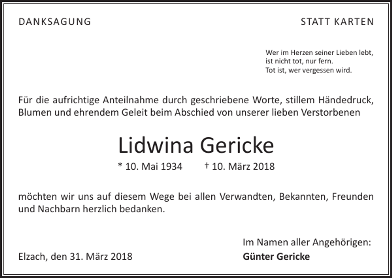 <p>DANKSAGUNG</p><p>STAT T KARTEN<br />Wer im Herzen seiner Lieben lebt,<br />ist nicht tot, nur fern.<br />Tot ist, wer vergessen wird.</p><p>Für die aufrichtige Anteilnahme durch geschriebene Worte, stillem Händedruck,<br />Blumen und ehrendem Geleit beim Abschied von unserer lieben Verstorbenen</p><p>Lidwina Gericke</p><p>* 10. Mai 1934 † 10. März 2018<br />möchten wir uns auf diesem Wege bei allen Verwandten, Bekannten, Freunden<br />und Nachbarn herzlich bedanken.</p><p>Elzach, den 31. März 2018</p><p>Im Namen aller Angehörigen:<br />Günter Gericke</p>