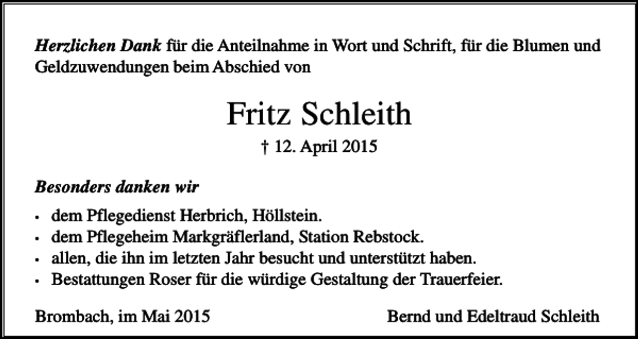 <p>Herzlichen Dank für die Anteilnahme in Wort und Schrift, für die Blumen und<br />Geldzuwendungen beim Abschied von</p><p>Fritz Schleith<br />† 12. April 2015<br />Besonders danken wir<br />•<br />•<br />•<br />•</p><p>dem Pflegedienst Herbrich, Höllstein.<br />dem Pflegeheim Markgräflerland, Station Rebstock.<br />allen, die ihn im letzten Jahr besucht und unterstützt haben.<br />Bestattungen Roser für die würdige Gestaltung der Trauerfeier.</p><p>Brombach, im Mai 2015</p><p>Bernd und Edeltraud Schleith</p>