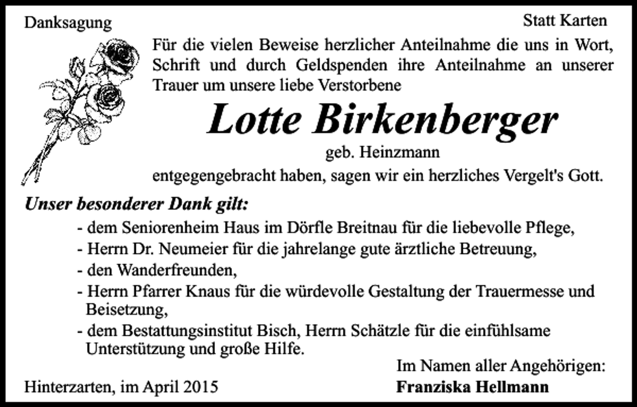 <p>Danksagung</p><p>Statt Karten<br />Für die vielen Beweise herzlicher Anteilnahme die uns in Wort,<br />Schrift und durch Geldspenden ihre Anteilnahme an unserer<br />Trauer um unsere liebe Verstorbene</p><p>Lotte Birkenberger</p><p>geb. Heinzmann<br />entgegengebracht haben, sagen wir ein herzliches Vergelt's Gott.</p><p>Unser besonderer Dank gilt:</p><p>- dem Seniorenheim Haus im Dörfle Breitnau für die liebevolle Pflege,<br />- Herrn Dr. Neumeier für die jahrelange gute ärztliche Betreuung,<br />- den Wanderfreunden,<br />- Herrn Pfarrer Knaus für die würdevolle Gestaltung der Trauermesse und<br />Beisetzung,<br />- dem Bestattungsinstitut Bisch, Herrn Schätzle für die einfühlsame<br />Unterstützung und große Hilfe.<br />Im Namen aller Angehörigen:<br />Hinterzarten, im April 2015<br />Franziska Hellmann</p>