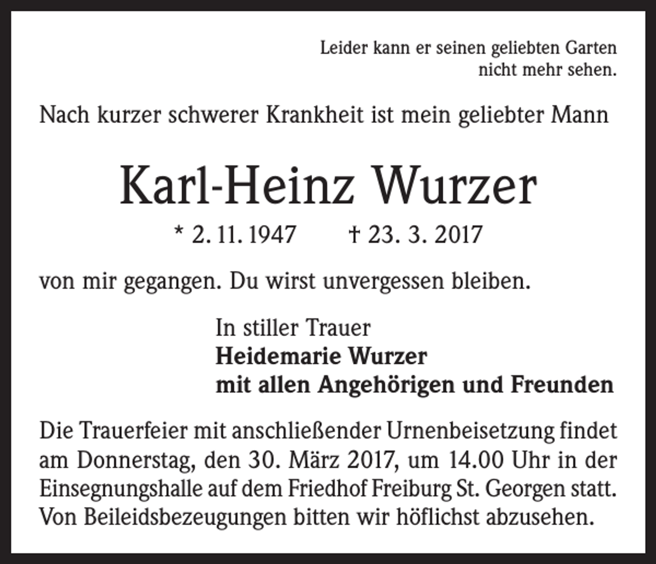 <p>Leider kann er seinen geliebten Garten<br />nicht mehr sehen.</p><p>Nach kurzer schwerer Krankheit ist mein geliebter Mann</p><p>Karl-Heinz Wurzer<br />* 2. 11. 1947 † 23. 3. 2017<br />von mir gegangen. Du wirst unvergessen bleiben.<br />In stiller Trauer<br />Heidemarie Wurzer<br />mit allen Angehörigen und Freunden<br />Die Trauerfeier mit anschließender Urnenbeisetzung ­findet<br />am Donnerstag, den 30. März 2017, um 14.00 Uhr in der<br />Einsegnungshalle auf dem Friedhof Freiburg St. Georgen statt.<br />Von Beileidsbezeugungen bitten wir höflichst abzusehen.</p>