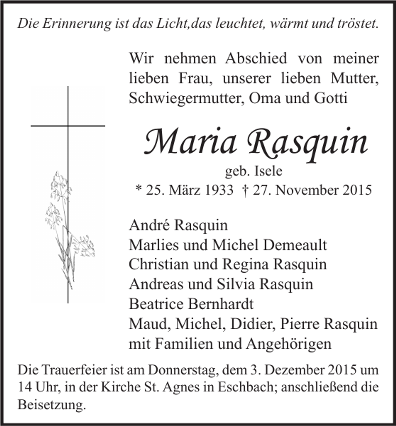 <p>Die Erinnerung ist das Licht,das leuchtet, wärmt und tröstet.</p><p>Wir nehmen Abschied von meiner<br />lieben Frau, unserer lieben Mutter,<br />Schwiegermutter, Oma und Gotti</p><p>Maria Rasquin</p><p>geb. Isele<br />* 25. März 1933 † 27. November 2015</p><p>André Rasquin<br />Marlies und Michel Demeault<br />Christian und Regina Rasquin<br />Andreas und Silvia Rasquin<br />Beatrice Bernhardt<br />Maud, Michel, Didier, Pierre Rasquin<br />mit Familien und Angehörigen<br />Die Trauerfeier ist am Donnerstag, dem 3. Dezember 2015 um<br />14 Uhr, in der Kirche St. Agnes in Eschbach; anschließend die<br />Beisetzung.</p>