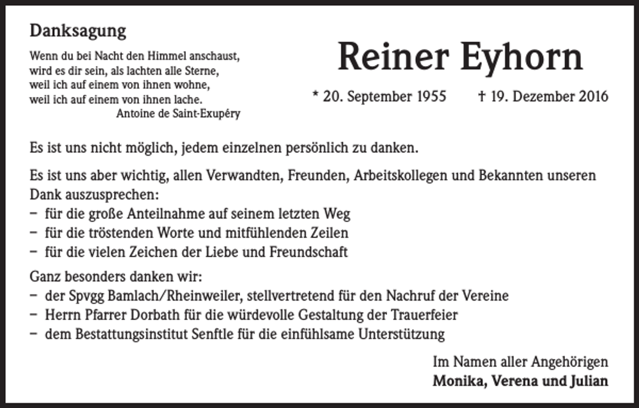 <p>Danksagung<br />Wenn du bei Nacht den Himmel anschaust,<br />wird es dir sein, als lachten alle Sterne,<br />weil ich auf einem von ihnen wohne,<br />weil ich auf einem von ihnen lache.<br />Antoine de Saint-Exupéry</p><p>Reiner Eyhorn<br />* 20. September 1955 † 19. Dezember 2016</p><p>Es ist uns nicht möglich, jedem einzelnen persönlich zu danken.<br />Es ist uns aber wichtig, allen Verwandten, Freunden, Arbeitskollegen und Bekannten unseren<br />Dank auszusprechen:<br />– für die große Anteilnahme auf seinem letzten Weg<br />– für die tröstenden Worte und mitfühlenden Zeilen<br />– für die vielen Zeichen der Liebe und Freundschaft<br />Ganz besonders danken wir:<br />– der Spvgg Bamlach/Rheinweiler, stellvertretend für den Nachruf der Vereine<br />– Herrn Pfarrer Dorbath für die würdevolle Gestaltung der Trauerfeier<br />– dem Bestattungsinstitut Senftle für die einfühlsame Unterstützung<br />Im Namen aller Angehörigen<br />Monika, Verena und Julian</p>