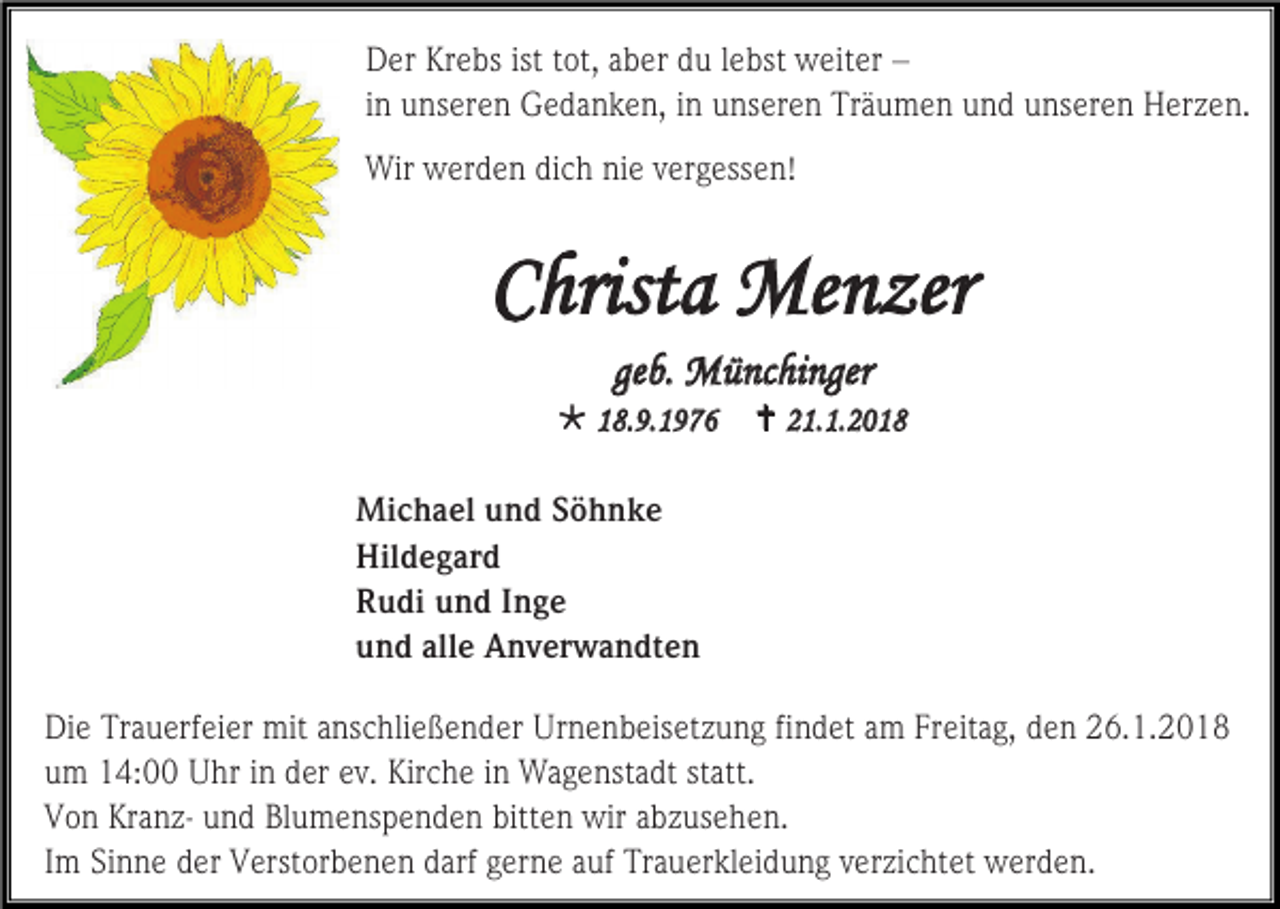 <p>Der Krebs ist tot, aber du lebst weiter –<br />in unseren Gedanken, in unseren Träumen und unseren Herzen.<br />Wir werden dich nie vergessen!</p><p>Christa Menzer<br />geb. Münchinger<br /> 18.9.1976</p><p> 21.1.2018</p><p>Michael und Söhnke<br />Hildegard<br />Rudi und Inge<br />und alle Anverwandten<br />Die Trauerfeier mit anschließender Urnenbeisetzung findet am Freitag, den 26.1.2018<br />um 14:00 Uhr in der ev. Kirche in Wagenstadt statt.<br />Von Kranz- und Blumenspenden bitten wir abzusehen.<br />Im Sinne der Verstorbenen darf gerne auf Trauerkleidung verzichtet werden.</p>