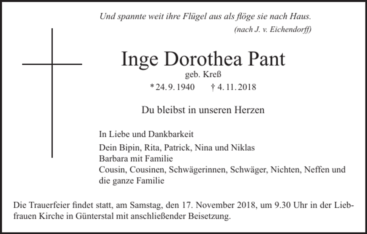 <p>Und spannte weit ihre Flügel aus als flöge sie nach Haus.</p><p>(nach J. v. Eichendorff)</p><p>Inge Dorothea Pant<br />geb. Kreß<br />* 24. 9. 1940<br />† 4. 11. 2018</p><p>Du bleibst in unseren Herzen<br />In Liebe und Dankbarkeit<br />Dein Bipin, Rita, Patrick, Nina und Niklas<br />Barbara mit Familie<br />Cousin, Cousinen, Schwägerinnen, Schwäger, Nichten, Neffen und<br />die ganze Familie<br />Die Trauerfeier findet statt, am Samstag, den 17. November 2018, um 9.30 Uhr in der Liebfrauen Kirche in Günterstal mit anschließender Beisetzung.</p>