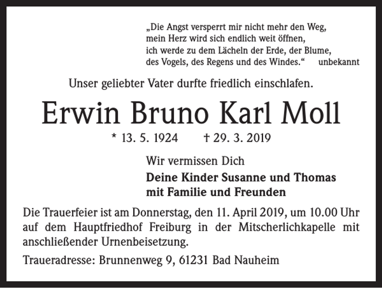 <p>„Die Angst versperrt mir nicht mehr den Weg,<br />mein Herz wird sich endlich weit öffnen,<br />ich werde zu dem Lächeln der Erde, der Blume,<br />des Vogels, des Regens und des Windes.“ unbekannt</p><p>Unser geliebter Vater durfte friedlich einschlafen.</p><p>Erwin Bruno Karl Moll<br />* 13. 5. 1924 † 29. 3. 2019</p><p>Wir vermissen Dich<br />Deine Kinder Susanne und Thomas<br />mit Familie und Freunden</p><p>Die Trauerfeier ist am Donnerstag, den 11. April 2019, um 10.00 Uhr<br />auf dem Hauptfriedhof Freiburg in der Mitscherlichkapelle mit<br />anschließender Urnenbeisetzung.<br />Traueradresse: Brunnenweg 9, 61231 Bad Nauheim</p>