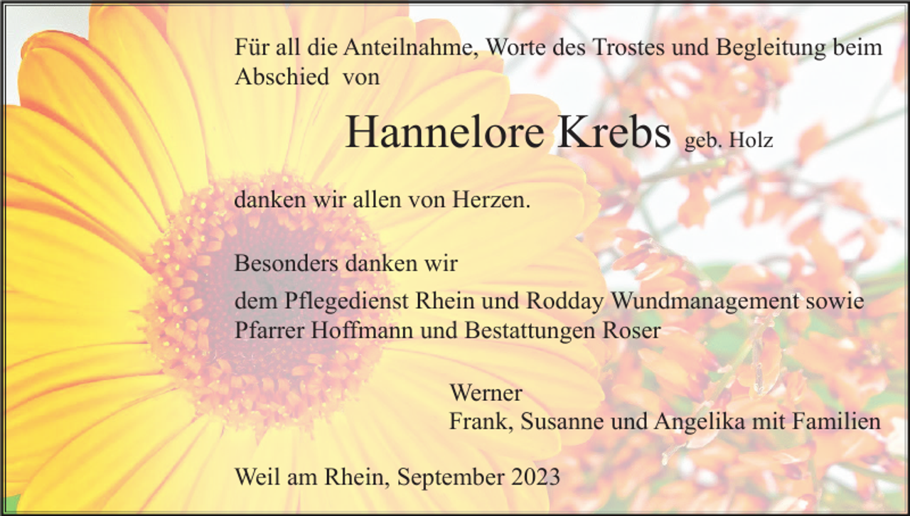 <p>Für all die Anteilnahme, Worte des Trostes und Begleitung beim<br />Abschied von</p><p>Hannelore Krebs geb. Holz<br />danken wir allen von Herzen.<br />Besonders danken wir<br />dem Pflegedienst Rhein und Rodday Wundmanagement sowie<br />Pfarrer Hoffmann und Bestattungen Roser<br />Werner<br />Frank, Susanne und Angelika mit Familien<br />Weil am Rhein, September 2023</p>