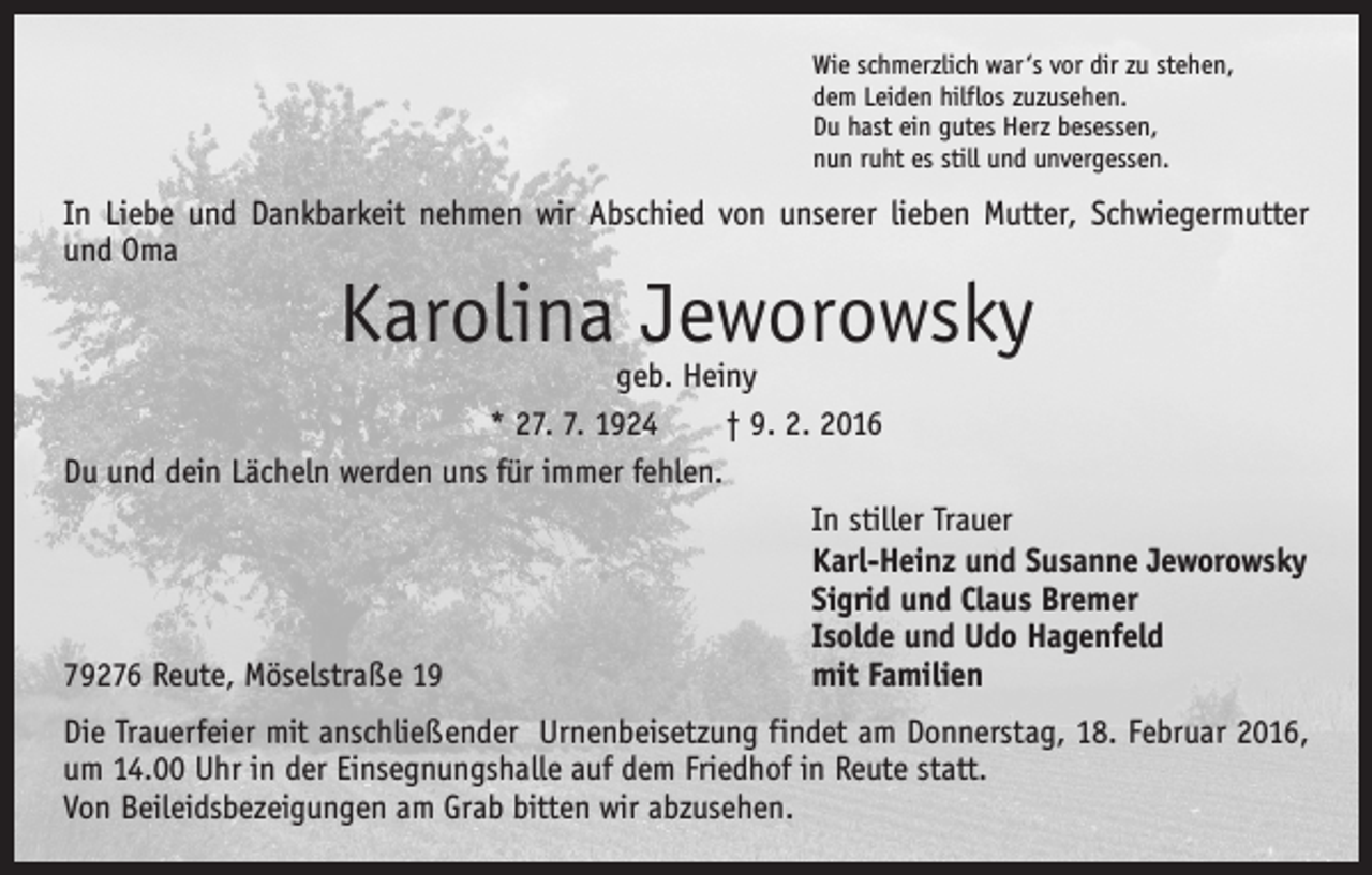 <p>Wie schmerzlich war ‘s vor dir zu stehen,<br />dem Leiden hilflos zuzusehen.<br />Du hast ein gutes Herz besessen,<br />nun ruht es still und unvergessen.</p><p>In Liebe und Dankbarkeit nehmen wir Abschied von unserer lieben Mutter, Schwiegermutter<br />und Oma</p><p>Karolina Jeworowsky</p><p>geb. Heiny<br />* 27. 7. 1924 † 9. 2. 2016<br />Du und dein Lächeln werden uns für immer fehlen.</p><p>In stiller Trauer</p><p>Karl-Heinz und Susanne Jeworowsky</p><p>Sigrid und Claus Bremer</p><p>Isolde und Udo Hagenfeld<br />79276 Reute, Möselstraße 19<br />mit Familien<br />Die Trauerfeier mit anschließender Urnenbeisetzung findet am Donnerstag, 18. Februar 2016,<br />um 14.00 Uhr in der Einsegnungshalle auf dem Friedhof in Reute statt.<br />Von Beileidsbezeigungen am Grab bitten wir abzusehen.</p>