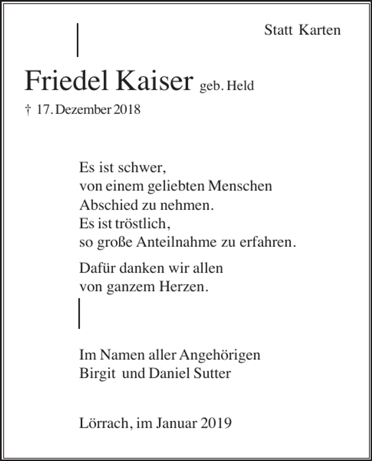 <p>Statt Karten</p><p>Friedel Kaiser geb. Held<br />† 17. Dezember 2018</p><p>Es ist schwer,<br />von einem geliebten Menschen<br />Abschied zu nehmen.<br />Es ist tröstlich,<br />so große Anteilnahme zu erfahren.<br />Dafür danken wir allen<br />von ganzem Herzen.</p><p>Im Namen aller Angehörigen<br />Birgit und Daniel Sutter<br />Lörrach, im Januar 2019</p>