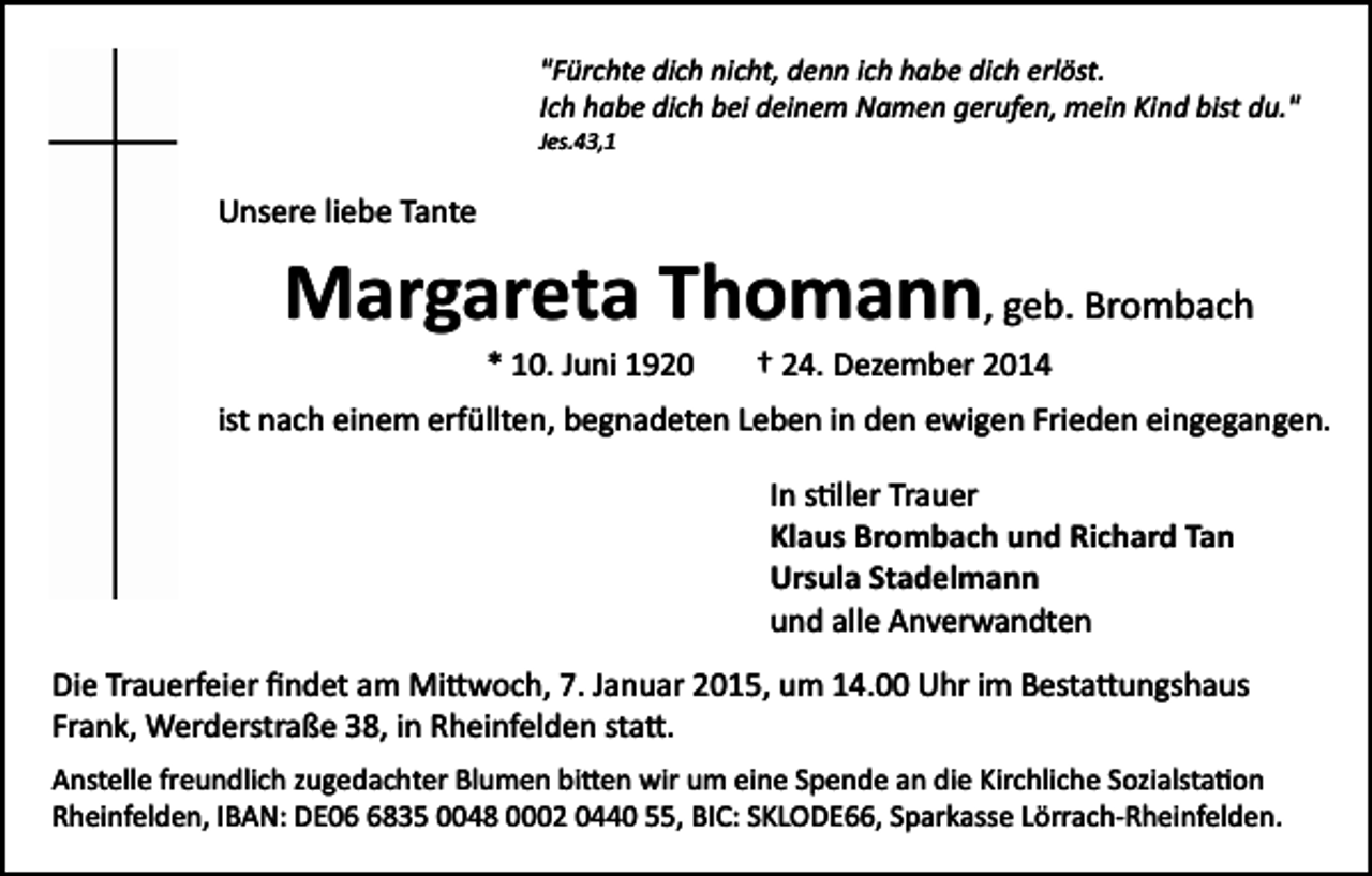 <p>"Fürchte dich nicht, denn ich habe dich erlöst.<br />Ich habe dich bei deinem Namen gerufen, mein Kind bist du."<br />Jes.43,1</p><p>Unsere liebe Tante</p><p>Margareta Thomann, geb. Brombach<br />* 10. Juni 1920</p><p>† 24. Dezember 2014</p><p>ist nach einem erfüllten, begnadeten Leben in den ewigen Frieden eingegangen.<br />In s�ller Trauer<br />Klaus Brombach und Richard Tan<br />Ursula Stadelmann<br />und alle Anverwandten<br />Die Trauerfeier ﬁndet am Mi�woch, 7. Januar 2015, um 14.00 Uhr im Besta�ungshaus<br />Frank, Werderstraße 38, in Rheinfelden sta�.<br />Anstelle freundlich zugedachter Blumen bi�en wir um eine Spende an die Kirchliche Sozialsta�on<br />Rheinfelden, IBAN: DE0835 0048 0002 0440 55, BIC: SKLODE66, Sparkasse Lörrach­Rheinfelden.</p>