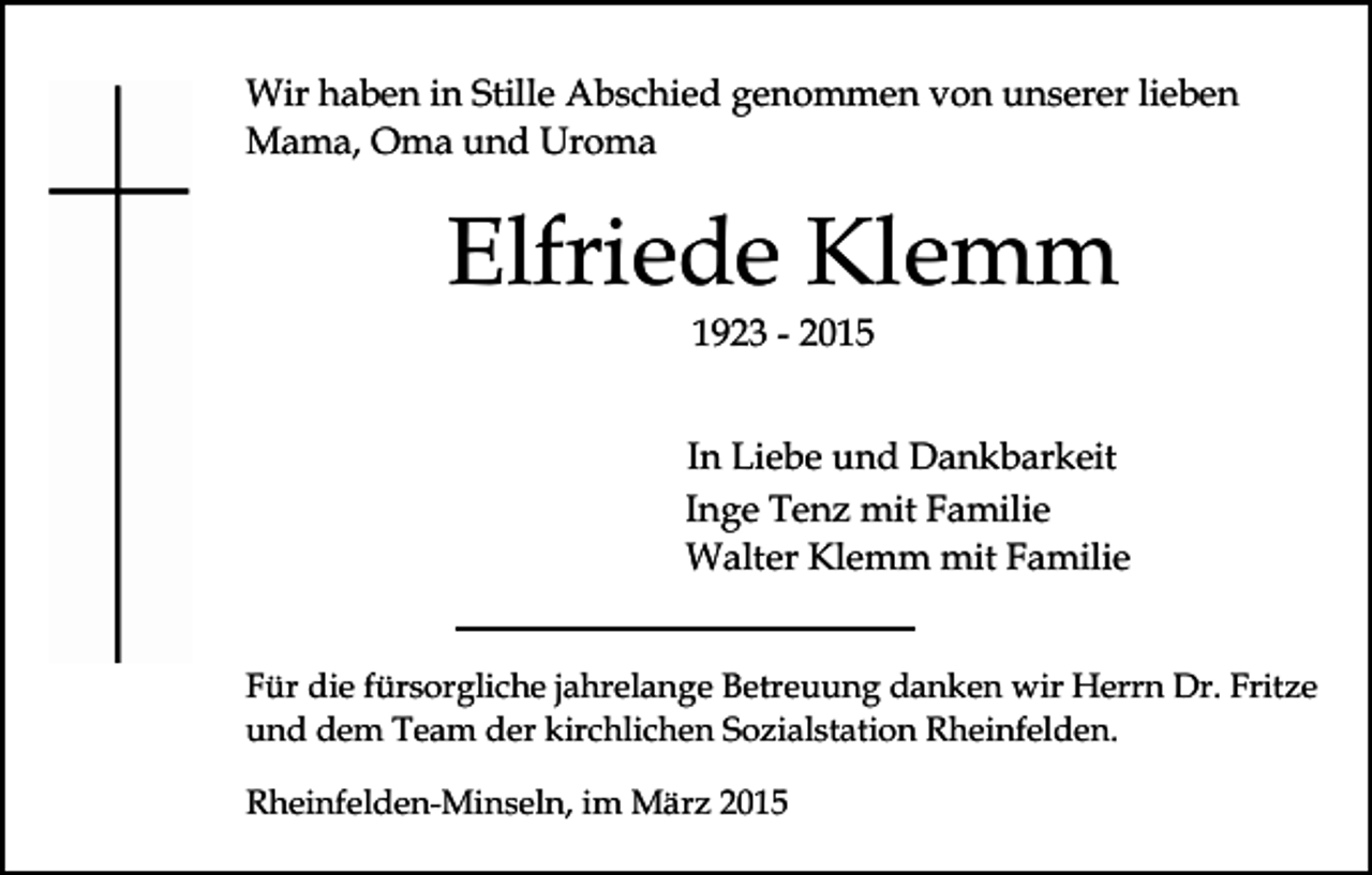 <p>Wir haben in Stille Abschied genommen von unserer lieben<br />Mama, Oma und Uroma</p><p>Elfriede Klemm<br />1923 - 2015</p><p>In Liebe und Dankbarkeit<br />Inge Tenz mit Familie<br />Walter Klemm mit Familie<br />Für die fürsorgliche jahrelange Betreuung danken wir Herrn Dr. Fritze<br />und dem Team der kirchlichen Sozialstation Rheinfelden.<br />Rheinfelden-Minseln, im März 2015</p>
