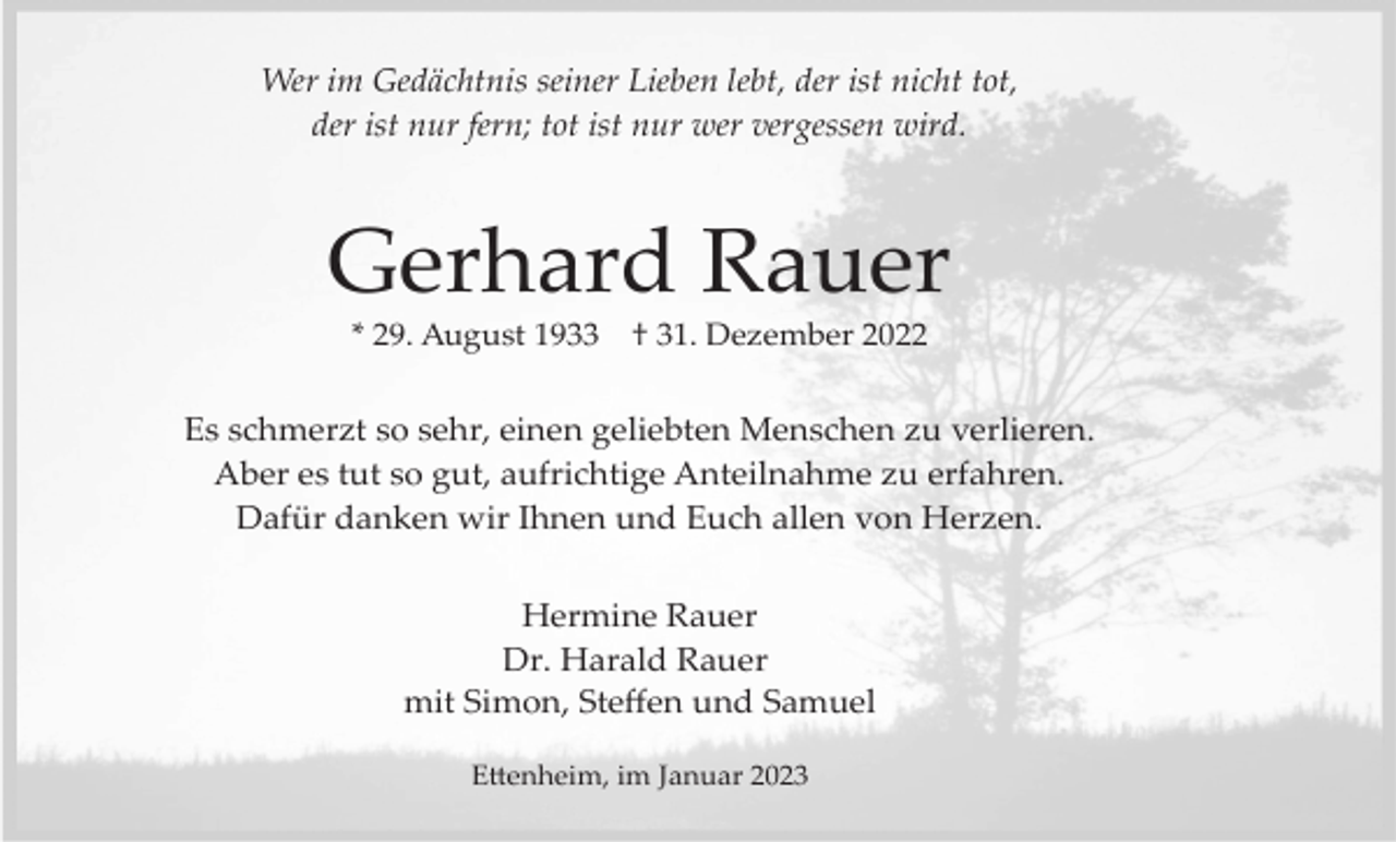 <p>Wer im Gedächtnis seiner Lieben lebt, der ist nicht tot,<br />der ist nur fern; tot ist nur wer vergessen wird.</p><p>Gerhard Rauer<br />* 29. August 1933</p><p>† 31. Dezember 2022</p><p>Es schmerzt so sehr, einen geliebten Menschen zu verlieren.<br />Aber es tut so gut, aufrichtige Anteilnahme zu erfahren.<br />Dafür danken wir Ihnen und Euch allen von Herzen.<br />Hermine Rauer<br />Dr. Harald Rauer<br />mit Simon, Steﬀen und Samuel<br />E�enheim, im Januar 2023</p>