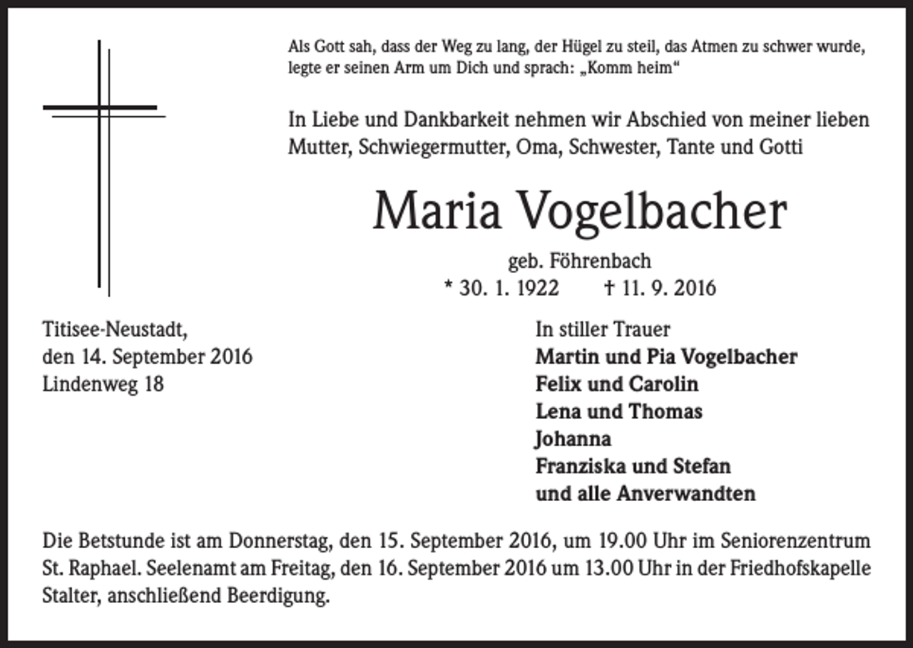 <p>Als Gott sah, dass der Weg zu lang, der Hügel zu steil, das Atmen zu schwer wurde,<br />legte er seinen Arm um Dich und sprach: „Komm heim“</p><p>In Liebe und Dankbarkeit nehmen wir Abschied von meiner lieben<br />Mutter, Schwiegermutter, Oma, Schwester, Tante und Gotti</p><p>Maria Vogelbacher</p><p>geb. Föhrenbach<br />* 30. 1. 1922 † 11. 9. 2016</p><p>Titisee-Neustadt,<br />In stiller Trauer<br />den 14. September 2016<br />Martin und Pia Vogelbacher<br />Lindenweg 18 Felix und Carolin<br />Lena und Thomas<br />Johanna<br />Franziska und Stefan<br />und alle Anverwandten<br />Die Betstunde ist am Donnerstag, den 15. September 2016, um 19.00 Uhr im Seniorenzentrum<br />St. Raphael. Seelenamt am Freitag, den 16. September 2016 um 13.00 Uhr in der Friedhofskapelle<br />Stalter, anschließend Beerdigung.</p>