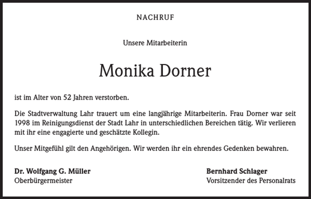 <p>NACHRUF<br />Unsere Mitarbeiterin</p><p>Monika Dorner<br />ist im Alter von 52 Jahren verstorben.<br />Die Stadtverwaltung Lahr trauert um eine langjährige Mitarbeiterin. Frau Dorner war seit<br />1998 im Reinigungsdienst der Stadt Lahr in unterschiedlichen Bereichen tätig. Wir verlieren<br />mit ihr eine engagierte und geschätzte Kollegin.<br />Unser Mitgefühl gilt den Angehörigen. Wir werden ihr ein ehrendes Gedenken bewahren.<br />Dr. Wolfgang G. Müller<br />Oberbürgermeister</p><p>Bernhard Schlager<br />Vorsitzender des Personalrats</p>