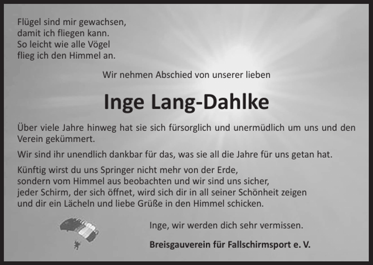 <p>Flügel sind mir gewachsen,<br />damit ich fliegen kann.<br />So leicht wie alle Vögel<br />flieg ich den Himmel an.<br />Wir nehmen Abschied von unserer lieben</p><p>Inge Lang-Dahlke<br />Über viele Jahre hinweg hat sie sich fürsorglich und unermüdlich um uns und den<br />Verein gekümmert.<br />Wir sind ihr unendlich dankbar für das, was sie all die Jahre für uns getan hat.<br />Künftig wirst du uns Springer nicht mehr von der Erde,<br />sondern vom Himmel aus beobachten und wir sind uns sicher,<br />jeder Schirm, der sich öffnet, wird sich dir in all seiner Schönheit zeigen<br />und dir ein Lächeln und liebe Grüße in den Himmel schicken.<br />Inge, wir werden dich sehr vermissen.<br />Breisgauverein für Fallschirmsport e. V.</p>