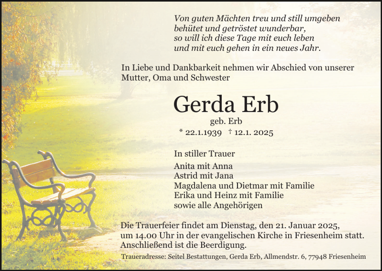 <p>Von guten Mächten treu und still umgeben<br />behütet und getröstet wunderbar,<br />so will ich diese Tage mit euch leben<br />und mit euch gehen in ein neues Jahr.<br />In Liebe und Dankbarkeit nehmen wir Abschied von unserer<br />Mutter, Oma und Schwester</p><p>Gerda Erb<br />geb. Erb<br />* 22.1.1939 † 12.1. 2025<br />In stiller Trauer<br />Anita mit Anna<br />Astrid mit Jana<br />Magdalena und Dietmar mit Familie<br />Erika und Heinz mit Familie<br />sowie alle Angehörigen<br />Die Trauerfeier findet am Dienstag, den 21. Januar 2025,<br />um 14.00 Uhr in der evangelischen Kirche in Friesenheim statt.<br />Anschließend ist die Beerdigung.<br />Traueradresse: Seitel Bestattungen, Gerda Erb, Allmendstr. 6, 77948 Friesenheim</p>