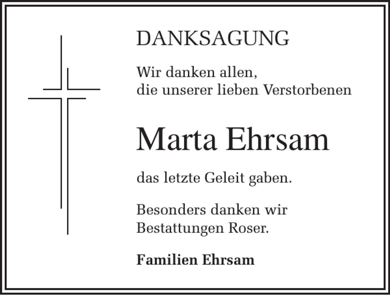 <p>DANKSAGUNG<br />Wir danken allen,<br />die unserer lieben Verstorbenen</p><p>Marta Ehrsam<br />das letzte Geleit gaben.<br />Besonders danken wir<br />Bestattungen Roser.<br />Familien Ehrsam</p>