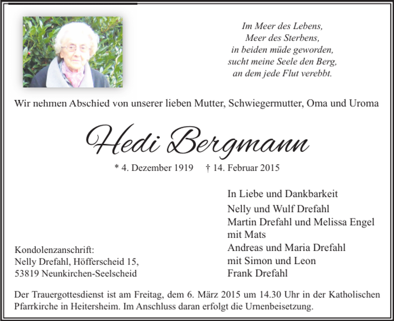 <p>Im Meer des Lebens,<br />Meer des Sterbens,<br />in beiden müde geworden,<br />sucht meine Seele den Berg,<br />an dem jede Flut verebbt.</p><p>Wir nehmen Abschied von unserer lieben Mutter, Schwiegermutter, Oma und Uroma</p><p>Hedi Bergmann<br />* 4. Dezember 1919</p><p>Kondolenzanschrift:<br />Nelly Drefahl, Höfferscheid 15,<br />53819 Neunkirchen-Seelscheid</p><p>† 14. Februar 2015</p><p>In Liebe und Dankbarkeit<br />Nelly und Wulf Drefahl<br />Martin Drefahl und Melissa Engel<br />mit Mats<br />Andreas und Maria Drefahl<br />mit Simon und Leon<br />Frank Drefahl</p><p>Der Trauergottesdienst ist am Freitag, dem 6. März 2015 um 14.30 Uhr in der Katholischen<br />Pfarrkirche in Heitersheim. Im Anschluss daran erfolgt die Urnenbeisetzung.</p>