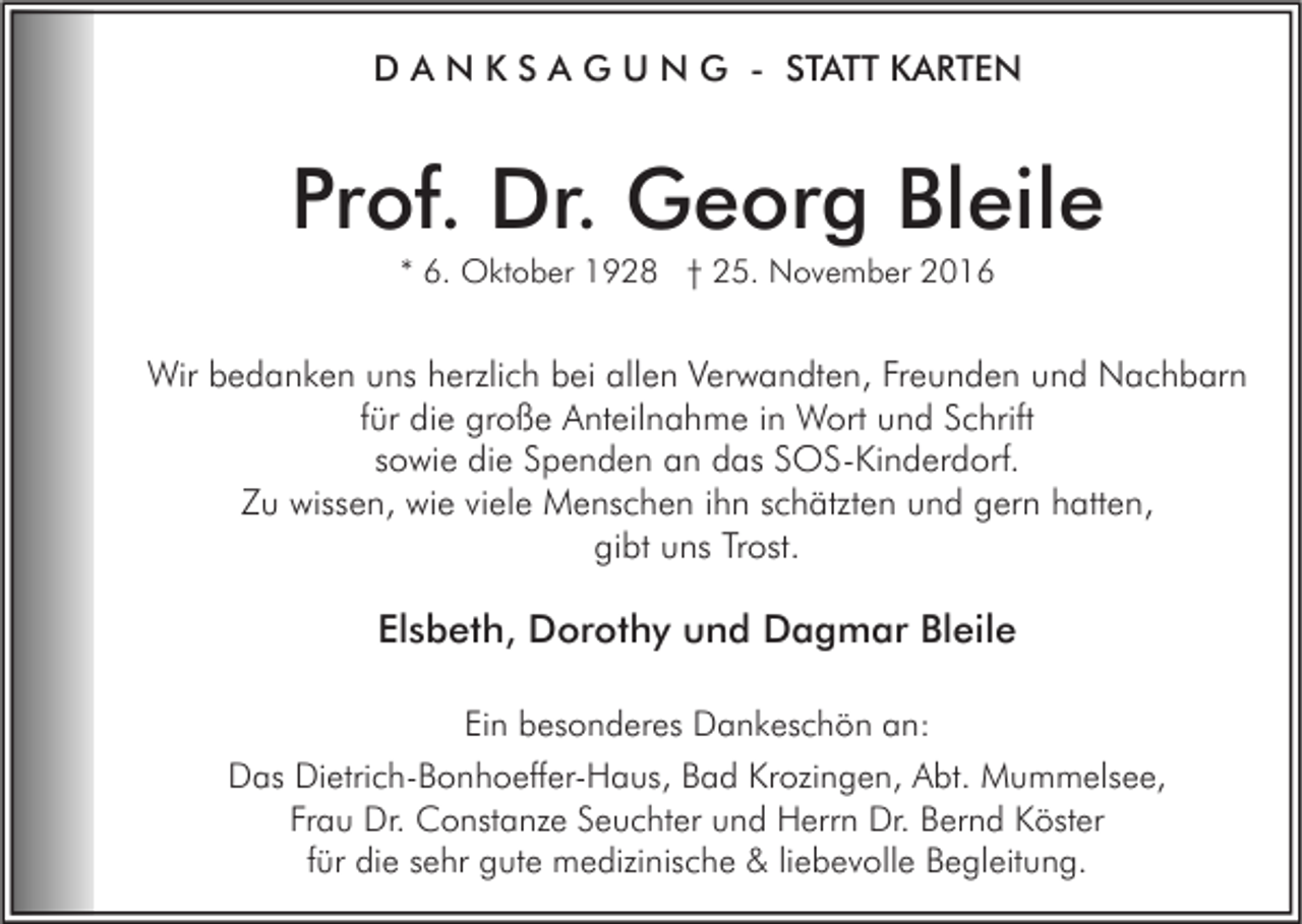 <p>D A N K S A G U N G - STATT KARTEN</p><p>Prof. Dr. Georg Bleile<br />* 6. Oktober 1928 † 25. November 2016</p><p>Wir bedanken uns herzlich bei allen Verwandten, Freunden und Nachbarn<br />für die große Anteilnahme in Wort und Schrift<br />sowie die Spenden an das SOS-Kinderdorf.<br />Zu wissen, wie viele Menschen ihn schätzten und gern hatten,<br />gibt uns Trost.</p><p>Elsbeth, Dorothy und Dagmar Bleile<br />Ein besonderes Dankeschön an:<br />Das Dietrich-Bonhoeffer-Haus, Bad Krozingen, Abt. Mummelsee,<br />Frau Dr. Constanze Seuchter und Herrn Dr. Bernd Köster<br />für die sehr gute medizinische &amp; liebevolle Begleitung.</p>